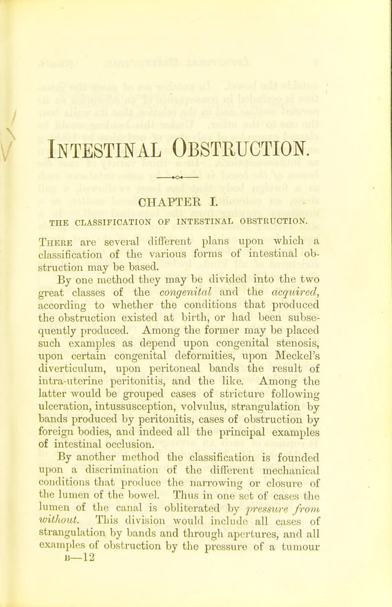 INTESTIISFAL OBSTRUCTIOK CHAPTER I. THE CLASSIFICATION OF INTESTINAL OBSTRUCTION. There ai-e several different plans ujwn which a classification of the various forms of intestinal ob- struction may be based. By one method they may be divided into the two great classes of the congenital and the acquired, according to whether the conditions that produced the obstruction existed at birth, or had been subse- quently produced. Among the former may be placed such examples as depend upon congenital stenosis, upon certain congenital deformities, upon Meckel's diverticulum, upon peritoneal bands the result of intra-uterine peritonitis, and the like. Among the latter would be grouped cases of stricture following ulceration, intussusception, volvulus, strangulation by bands produced by peritonitis, cases of obstruction by foreign bodies, and indeed all the principal examples of intestinal occlusion. By another method the classification is founded upon a discrimination of the different mechanical conditions that produce the naiTowing or closure of the lumen of the Ijowel. Thus in one sot of cases the lumen of the canal is obliterated by pressiore from withoiU. This division would include all cases of strangulation by bands and through apertures, and all examples of obstruction by the pressure of a tumour B—12