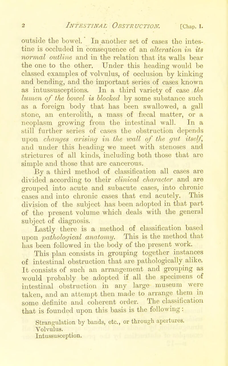 outside the bowel. In another set of cases the intes- tine is occluded in consequence of an alteration in its normal outline and in the relation that its walls bear the one to the other. Under this heading would be classed examples of volvulus, of occlusion by kinking and bending, and the important series of cases known as intussusceptions. In a third variety of case the lumen of tlie bowel is blocked by some substance such as a foreign body that has been swallowed, a gall stone, an enterolith, a mass of frecal matter, or a neoplasm growing from the intestinal wall. In a still further series of cases the obstruction depends upon changes arising in the wall of the gut itself and under this heading we meet with stenoses and strictures of all kinds, including both those that are simple and those that are cancerous. By a third method of classification all cases are divided according to their clinical character and are grouped into acute and subacute cases, into chronic cases and into chronic cases that end acutely. This division of the subject has been adopted in that part of the present volume which deals with the general subject of diagnosis. Lastly there is a method of classification based upon pathological anatomy. This is the method that has been followed in the body of the present work. This plan consists in grouping together instances of intestinal obstruction that are pathologically alike. It consists of such an arrangement and gi'ouping as would probably be adopted if all the specimens of intestinal obstruction in any large museum were taken, and an attempt then made to arrange them in some definite and coherent order. The classification that is founded upon this basis is the following: Strangulation by bands, etc., or througli apertures. Volvulus. Intussusception.