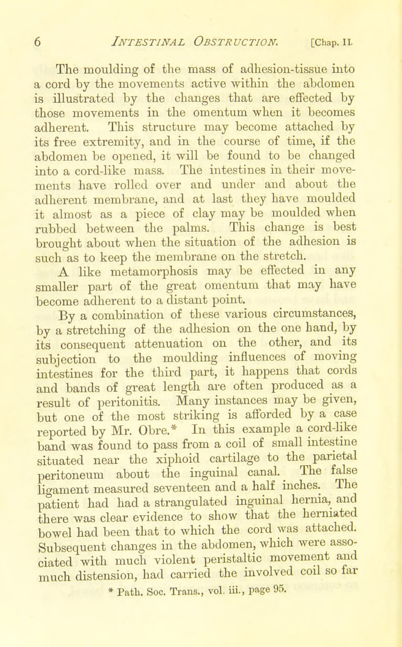 The moulding of the mass of adhesion-tissue into a cord by the movements active within the abdomen is illustrated by the changes that are effected by those movements in the omentum when it becomes adherent. This structure may become attached by its free extremity, and in the course of time, if the abdomen be opened, it will be found to be changed into a cord-like mass. The intestines in their move- ments have rolled over and under and about the adherent membrane, and at last they have moulded it almost as a piece of clay may be moulded when rubbed between the palms. This change is best brought about when the situation of the adhesion is such as to keep the membrane on the stretch. A like metamorphosis may be effected in any smaller part of the gi-eat omentum that may have become adherent to a distant point. By a combination of these various circumstances, by a stretching of the adhesion on the one hand, by its consequent attenuation on the other, and its subjection to the moulding influences of moving intestines for the third part, it happens that cords and bands of great length are often produced as a result of peritonitis. Many instances may be given, but one of the most striking is afforded by a case reported by Mr. Obre.* In this example a cord-like band was found to pass from a coil of small intestine situated near the xiphoid cartilage to the parietal peritoneum about the inguinal canal. _ The false licament measured seventeen and a half inches. The patient had had a strangulated inguinal hernia, and there was clear evidence to show that the herniated bowel had been that to which the cord was attached. Subsequent changes in the abdomen, which were asso- ciated with much violent peristaltic movement and much distension, had carried the involved coil so far * Path. Soc. Trans., vol. iii., page 95.