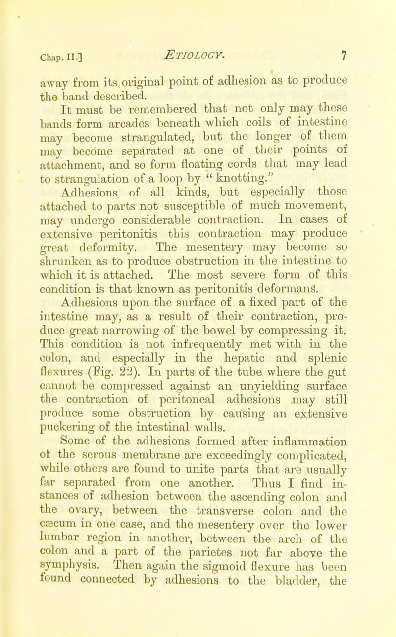 away from its original point of adhesion as to produce the band described. It must be remembered that not only may these bands form arcades beneath which coils of intestine may become strangulated, but the longer of them may become separated at one of their points of attachment, and so form floating cords tliat may lead to strangulation of a loop by  knotting. Adhesions of all kinds, but especially those attached to parts not susceptible of much movement, may undergo considerable contraction. In cases of extensive peritonitis this contraction may produce great deformity. The mesentery may become so shrunken as to produce obstruction in the intestine to which it is attaclied. The most severe form of this condition is that known as peritonitis deformans. Adhesions upon the siirface of a fixed part of the intestine may, as a result of their contraction, pro- duce great narrowing of the bowel by compressing it. This condition is not infrequently met with in the colon, and especially in the hejiatic and splenic flexures (Fig. 22). In parts of the tube where the gut cannot be compressed against an unyielding surface the contraction of peritoneal adhesions may still produce some obstruction by causing an extensive puckeiing of the intestinal walls. Some of the adhesions formed after inflammation of the serous membrane are exceedingly complicated, while others are found to unite parts that ai'e usually far separated from one another. Thus I find in- stances of adhesion between the ascending colon and the ovary, between the transverse colon and the cfficum in one case, and the mesentery over the lower lumbar region in another, between the arch of the colon and a part of the parietes not far above the symphysis. Then again the sigmoid flexure has been found connected by adhesions to the bladder, the