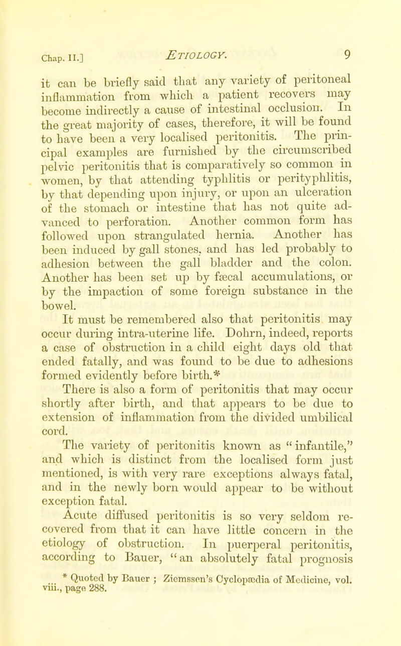it can be briefly said that any variety of peritoneal inflammation from which a patient recovers may become iadirectly a cause of intestinal occlusion. In the great majority of cases, therefore, it will be found to have been a very localised peritonitis. The pi-in- cipal examples are furnished by the circumscribed pelvic peritonitis that is comparatively so common in women, by that attending typhlitis or perityphlitis, by that depending upon injury, or upon an ulcei'ation of the stomach or intestine that has not quite ad- vanced to perforation. Another common form has followed upon strangulated hernia. Another has been induced by gall stones, and has led probably to adhesion between the gall bladder and the colon. Another has been set up by ftecal accumulations, or by the impaction of some foreign substance in the bowel. It must be remembered also that peritonitis may occur during intra-uteriiie life. Dohrn, indeed, reports a case of obstruction in a child eight days old that ended fatally, and was found to be due to adhesions formed evidently before birth.* There is also a form of peritonitis that may occur shoi'tly after birth, and that appears to be due to extension of inflammation from the divided umbilical cord. The vai-iety of peritonitis known as  infantile, and which is distinct from the localised form just mentioned, is witli very rare exceptions always fatal, and in the newly born would appear to be without exception fatal. Acute diffused peritonitis is so very seldom re- covered fi'om that it can have little concern in the etiology of obstruction. In puerperal peritonitis, according to Bauer, an absolutely fatal prognosis * Quoted by Bauer ; Zicmsson'a Oyclopnjclia of Medicine, vol. viii., page 288.