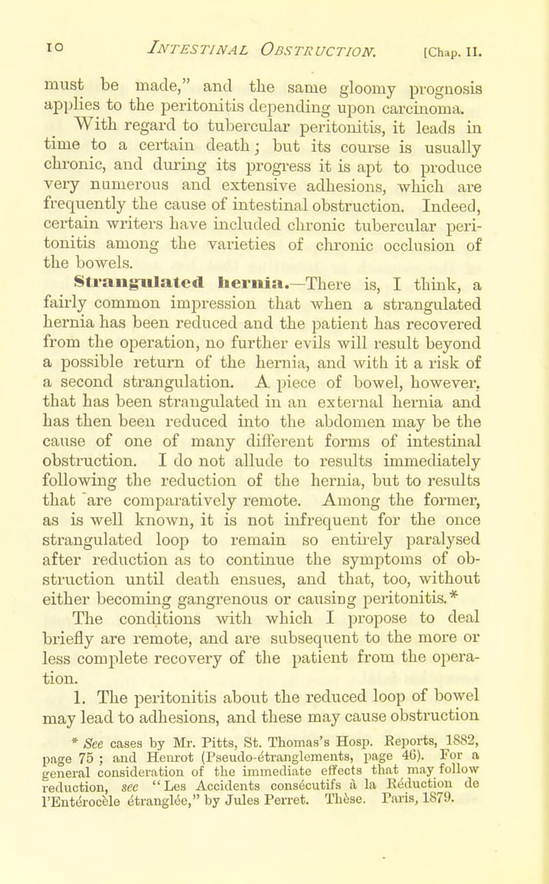 must be made, and the same gloomy pi'ognosis applies to the peritonitis depending upon carcinoma. With regard to tubercular peritonitis, it leads in time to a certain death; but its course is usually chronic, and during its progi-ess it is apt to produce very numerous and extensive adhesions, which are frequently the cause of intestinal obstruction. Indeed, certain writers have included chronic tubercular peri- tonitis among the varieties of clironic occlusion of the bowels. Strangrulatcd hernia.—There is, I think, a fairly common imjiression that when a strangulated hernia has been reduced and the jiatient has recovered from the operation, no further evils will result beyond a possible return of the hernia, and with it a risk of a second strangulation, A piece of bowel, however, that has been strangulated in an external hernia and has then been reduced into the abdomen may be the cause of one of many different forms of intestinal obstruction. I do not allude to results immediately following the reduction of the hernia, but to results that are comparatively remote. Among the former, as is well known, it is not infrequent for the once strangulated loop to remain so entii-ely paralysed after reduction as to continue the symptoms of ob- struction until death ensues, and that, too, without either becoming gangrenous or causing j^eritonitLs. * The conditions with which I propose to deal briefly are remote, and are subsequent to the more or less complete recovery of the patient from the opera- tion. 1. The peritonitis about the reduced loop of bowel may lead to adhesions, and these may cause obstruction * See cases by Mr. Pitts, St. Thomas's Hosp. Reports, 1882, page 75 ; and Hem-ot (Pseudo-etranglements, page 40). For a eeneral consideration of the immedi.-ite effects that may follow reduction, see Les Accidents consecutifs i\ la Reduction de I'Ent&ocfele ^tranglde, by Jules Ferret. Thfese. Paris, 1879.