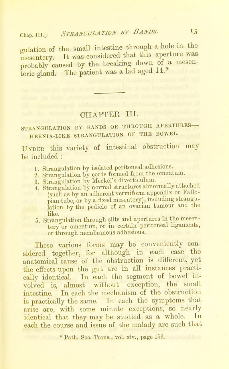 culation of the small intestine through a hole in mesentery. It was considered that this aperture probably caused by the breaking down of a mi teric gland. The patient was a lad aged U.* CHAPTER III. STRANGULATION BY BANDS OR THROUGH APERTURES— HERNIA-LIKE STRANGULATION OF THE BOWEL. Under this variety of intestinal obstruction may be included : 1. Strangulation by isolated peritoneal adhesions. 2. Strangvdation by cords formed from the omentum. 3. Strangailation by Meckel's diverticulum. 4. Strangulation by noi-mal structures abnoi-mally attached (such as by an adherent vermiform appendix or Fallo- pian tube, or by a fixed mesentery), including strangu- lation by the pedicle of an ovarian tumour and the Uke. . 5. Strangulation through slits and apertures m the mesen- tery or omentum, or in certain peritoneal ligaments, or through membranous adhesions. These various forms may be conveniently con- sidered together, for although in each case the anatomical cause of the obstruction is different, yet the effects upon the gut are in all instances practi- cally identical. In each the segment of bowel in- volved i.s, almost without exception, the small intestine. In each the mechanism of the obstmction is practically the same. In eacli the symptoms that arise are, with some minute exceptions, so nearly identical that they may be studied as a whole. In each the course and issue of the malady are such that * Path. Soc. Trans., vol. xiv., page 1.50.