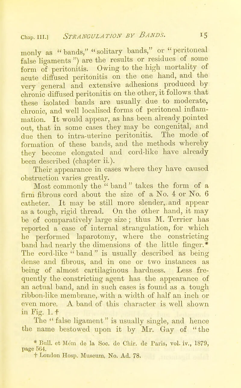 rnonly as  bands,  solitary bands, or  peritoneal false ligaments ) are the results or residues of _ some form of peritonitis. Owing to the high mortality of acute diffused peritonitis on the one hand, and the very general and extensive adhesions produced by chronic diffused peritonitis on the other, it follows that these isolated bands are usually due to moderate, chronic, and well localised forms of peritoneal inflam- mation. It would appear, as has been already pointed out, that in some cases they may be congenital, and due then to intra-uterine peritonitis. The mode of formation of these bands, and the methods whereby they become elongated and cord-like have already been described (chapter ii.). Their appearance in cases where they have caused obstruction varies greatly. Most commonly the  band  takes the form of a firm fibrous cord about the size of a No. 4 or No. 6 catheter. It may be still more slender, and appear as a tough, rigid thread. On the other hand, it may be of comparatively large size; thus M. Terrier has reported a case of internal strangulation, for which he peiformed laparotomy, where the constricting band had nearly the dimensions of the little fiinger.* The cord-like  band is usually described as being dense and fibrous, and in one or two instances as being of almost cartilaginous hardness. Less fre- quently the constricting agent has the appearance of an actual band, and in such cases is found as a tough ribbon-like membrane,.with a width of half an inch or even more. A band of this character is well shown in Fig. 1.1 The  false ligament is usually single, and hence the name bestowed upon it by Mr. Gay of the * Bull, et Blum de la Soc. do Chir. de Taris, vol. iv., 1879, page 504.