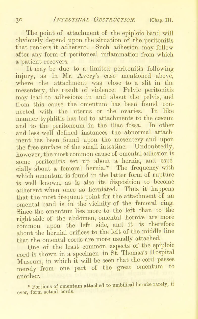 The point of attacliment of the ejiiploic band will obviously depend upon the situation of the peritonitis that renders it adherent. Such adhesion may follow after any form of peritoneal inflammation from which a patient recovers. It may be due to a limited peritonitis following injury, as in Mr. Avery's case mentioned above, where the attachment was close to a slit in the mesentery, the result of violence. Pelvic peritonitis may lead to adhesions in and about the pelvis, and from this cause the omentum has been found con- nected with the uterus or the ovaries. In like manner typhlitis has led to attachments to the caecum and to the peritoneum in the Uiac fossa. In other and less well defined instances the abnormal attach- ment has been found upon the mesentery and upon the free surface of the small intestine. Undoubtedly, however, the most common cause of omental adhesion is some peritonitis set up about a hernia, and espe- cially about a femoral hernia.* The frequency with which omentum is found in the latter form of rupture is well known, as is also its disposition to become adherent when once so herniated. Thus it happens that the most frequent point for the attachment of an omental band is in the vicinity of the femoral ring. Since the omentum lies more to the left than to the right side of the abdomen, omental hernise are more common upon the left side, and it is therefore about the hernial orifices to the left of the middle line that the omental cords are more usually attached. One of the least common aspects of the epiploic cord is shown in a specimen in St. Thomas's Hospital Museum, in which it will be seen that the cord passes merely from one part of the gi-eat omentum to another. * Portions of omentum attached to umbUical liernioe rarely, if ever, form actual cords.