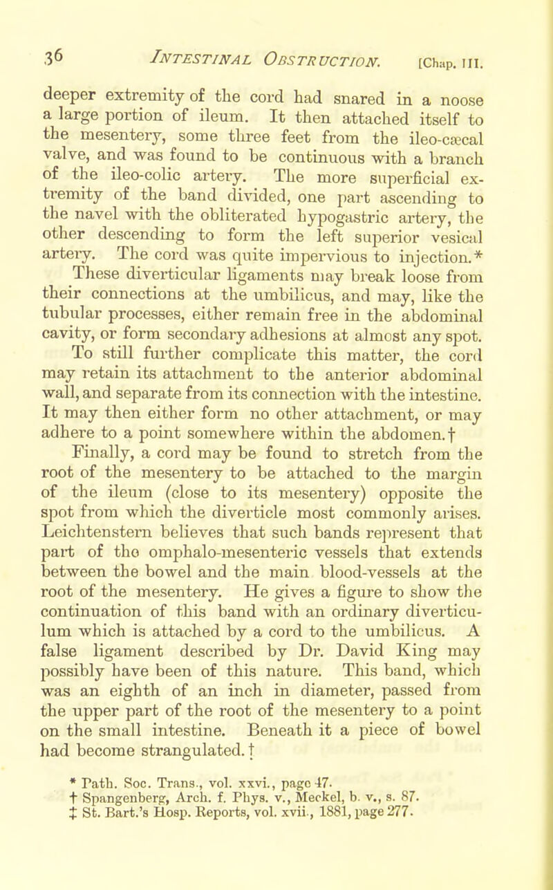 (Chap. III. deeper extremity of the cord had snared in a noose a large portion of ileum. It then attached itself to the mesentery, some three feet from the ileo-cajcal valve, and was found to be continuous with a branch of the ileo-colic artery. The more superficial ex- ti-emity of the band divided, one part ascending to the navel with the obliterated hypogastric arteiy, the other descending to form the left superior vesical arteiy. The cord was quite impei-vious to injection.* These diverticular ligaments may break loose from their connections at the umbilicus, and may, like the tubular processes, either remain free in the abdominal cavity, or form secondary adhesions at almost any spot. To still further complicate this matter, the cord may retain its attachment to the anterior abdominal wall, and separate from its connection with the intestine. It may then either form no other attachment, or may adhere to a point somewhere within the abdomen.! Finally, a cord may be found to stretch from the root of the mesentery to be attached to the margin of the ileum (close to its mesentery) opposite the spot from wliich the diverticle most commonly arises. Leichtenstern believes that such bands represent that part of tho omphalo-mesenteric vessels that extends between the bowel and the main blood-vessels at the root of the mesentery. He gives a figui-e to show the continuation of this band with an ordinary diverticu- lum which is attached by a cord to the umbilicus. A false ligament described by Dr. David King may possibly have been of this nature. This band, which was an eighth of an inch in diameter, passed from the upper part of the root of the mesentery to a point on the small intestine. Beneath it a piece of bowel had become strangulated, t • Path. Soc. Trans., vol. xxvi., page 47- t Spangenberg, Arch. f. Phys. v., Meckel, b. v., g. 87. X St. Bart.'a Hosp. Reports, vol. xvii., 1881, page 277-