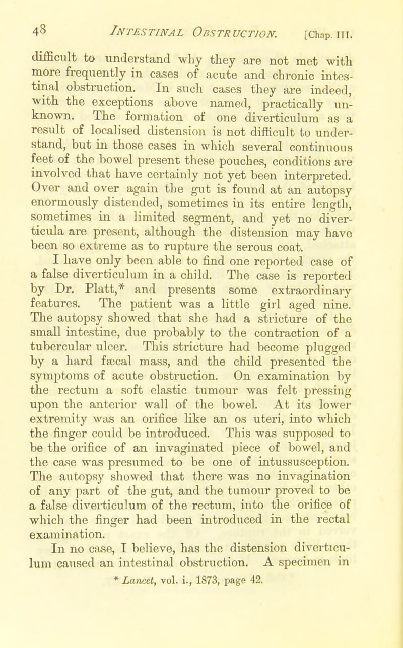 difBcult to understand wliy they are not met with more frequently in cases of acute and chronic intes- tinal obstruction. In such cases they are indeed, with the exceptions above named, practically un- known. The formation of one diverticulum as a result of localised distension is not difficult to under- stand, but in those cases in which several continuous feet of the bowel present these pouches, conditions are involved that have certainly not yet been interpreted. Over and over again the gut is found at an autopsy enormously distended, sometimes in its entire length, sometimes in a limited segment, and yet no diver- ticula are present, although the distension may have been so extreme as to rupture the serous coat. I have only been able to find one reported case of a false diverticulum in a child. The case is reported by Dr. Piatt,* and preseiats some extraordinary features. The patient was a little girl aged nine. The autopsy showed that she had a stricture of the small intestine, due probably to the contraction of a tubercular ulcer. This stricture had become plugged by a hard faecal mass, and the child presented the symptoms of acute obsti'uction. On examination by the rectum a soft elastic tumour was felt pressing upon the anterior wall of the bowel. At its lower extremity was an orifice like an os uteri, into which the finger could be introduced. This was supposed to be the orifice of an invaginated jjiece of bowel, and the case was presumed to be one of intussusception. The autopsy showed that there was no invagination of any part of the gut, and the tumour proved to be a false diverticulum of the rectum, into the orifice of which the finger had been introdiiced in the rectal examination. In no case, I believe, has the distension diverticu- lum caused an intestinal obstruction. A specimen in * Lancet, vol. i., 1873, page 42.