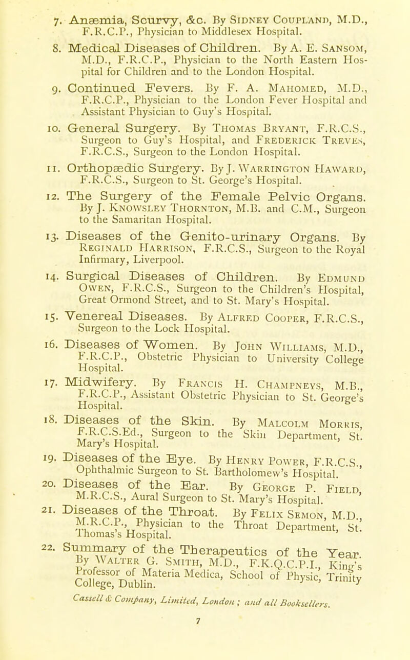 F.R.C.P., Physician to Middlesex Hospital. 8. Medical Diseases of Children. By A. E. Sansom, M.D., F.R.C.P., Physician to the North Eastern Hos- pital for Children and to the London Hospital. 9. Continued Fevers. By F. A. Mahomed, M.D., F.R.C.P., Physician to the London Fever Hospital and Assistant Physician to Guy's Hospital. 10. General Surgery. By Thomas Bryant, F.R.C.S., Surgeon to Guy's Hospital, and Frederick Treves, F.R.C.S., Surgeon to the London Hospital. 11. Orthopaedic Surgery. By J. Warrington Haward, F.R.C.S., Surgeon to St. George's Hospital. 12. The Surgery of the Female Pelvic Organs. By J. Knowsley Thornton, M.B. and C.M., Surgeon to the Samaritan Hospital. 13. Diseases of the Genito-urinary Organs. By Reginald Harri.son, F.R.C.S., Surgeon to the Royal Infirmary, Liverpool. 14. Surgical Diseases of Children. By Edmund Owen, F.R.C.S., Surgeon to the Children's Hospital, Great Ormond Street, and to St. Mary's Hospital. 15. Venereal Diseases. By Alfred Cooper, F.R.C.S., Surgeon to the Lock Hospital. 16. Diseases of Women. By John Williams, M.D., F.R.C.P., Obstetric Physician to University College Hospital. ^ 17. Midwifery. By Francis H. Champneys, M.B., F.R.C.P., Assistant Obstetric Physician to St. George's Hospital. 18. Diseases of the Skin. By Malcolm Morris, F.R.C.S.Ed., Surgeon to the Skin Department, St Mary's Hospital. 19. Diseases of the Eye. By Henry Power, F.R.C.S Ophthalmic Surgeon to St. Bartholomew's Hospital. ' ' 20. Diseases of the Bar. By George P. Field M.R.C.S., Aural Surgeon to St. Mary's Hospital. ' 21. Diseases of the Throat. By Felix Semon, M.D., M R.C.P. Physician to the Throat Department, St. Ihomas s Hospital. Summary of the Therapeutics of the Year Ly Walter G. Smith. M.D., F.K.Q.C.P.L, Kings Cotge! Dublhr?' °' ''''y'^'' ^4 Cass<;/^ £ Com/nuy, Limited, London; and all Bookscllen. 22 7