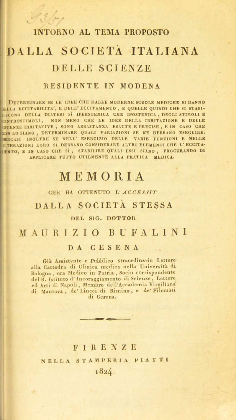 V INTORNO AL TEMA PROPOSTO IDALLA SOCIETA ITALIANA s I DELLE SGIENZE llESIDENTE IN MODENA DeTEKMINARE SE LE idee CHE DALLE MODEKNE SCUOLE MEDICHE SI DANNO E-LLA ECCITABILITA’, E dell' ECCITAMENTO , E QUELLE QUINDI CHE SI STABI- 1 SCONO DELLA DIATESI Si IPEHSTENICA CHE IPOSTENICA , DEGLI STIMOLI E □ NTHOSTIMOLI , NON MENO CHE LE IDEE DELLA IBIIITAZIONE E DELLE CDTENZE mHITAXIVE , SONO ABBASTANZA ESATTE E PRECISE , E IN CASO CHE ON LO SIANO , DETERMINARE QUALI VARIAZIONI SE NE DEBBANO ESEGUIRE- ERCASI INOLTRE SE NELL’ ESERCIZIO DELLE VARIE FUNZIONI E NELLE L.TERAZIONI LORO SI DEBBANO CONSIDERARE ALTRl ELEMENTI CHE L’ ECCITA- llENTOj E IN CASO CHE Si , STABILIRE QUALI ESSI SIANO , PROCURANDO DI APPLICARE TUTTO UTILMENTE ALLA PRATICA MLDICA. MEMORIA CHE HA OTTENUTO U ACCESSIT DALLA SOCIETA STESSA DEL SIG. DOTTGK MAURIZIO BUFALINI DA CESENA GiJi Assistente e Pubblico straordinario Lettore alia Cattedra di Cliaica medica nella UniversitSi di Bologna, ora Medico in Patria , Socio corrispondente del R. Istituto d’Ineoraggiamento diScienze, Lettere^ cd Arti di Napoli, Menibro dell’Accaderaia Virgiliana di Mantova , de' Liiicei di Rirnino , e de’ Filomati di Ceaeiia. FIRENZE NELLA S T A M 1» E K 1 A P I A T T I i824'