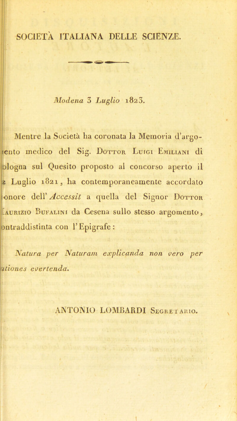 SOCIETA ITALIANA DELLE SCIENZE. — Modena 3 Luglio 1820. Mentre la Societa ha coronata la Memoria d’argo- [cuto medico del Sig. Dottor Luigi Emiliani di blogaa sul Quesito proposto al concorso aperlo il t Luglio 1821, ha coalemporaneamente accordaio onore dell’ Accessit a quella del Siguor Dottor Iadrizio Bofalini da Cesena sullo slesso argomento, OQtraddistinta con 1’ Epigrafe : Natura per Naturain explicanda non vero per 2tlones eoertenda. AATONIO LOMBARDI Slgketakio. I 1