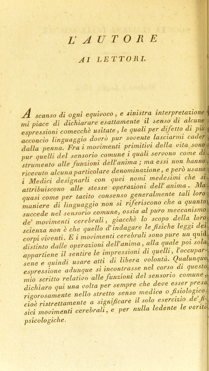 AI LETTORL A scanso di ogni equivoco, e sinistra interpretazione mi piace di dichiarare esattamente il senso di alcune espressioni comecchh usitate, le quali per difetto di piu acconcio linguaggio dovrb pur sovente lasciarmi cader dalla penna. Fra i movimenti primitwi d:eUa vita sono i pur quelli del sensorio cornune i quali servono come di strumento alle funzioni deWanima; ma essi non hanno ricevuto alcuna particolare denominazione, e perb usano^ i Medici designarli con quei nomi^ medesum attribuiscono alle stesse operazioni dell anima. IVM. quasi come per tacito consenso generalmente tali Loro maniere di linguaggio non si rifertscono die a quanto succede nel sansorio cornune, ossia al pure meccanismo de’mooimenti cerebrali, giacchi lo scope della loro scienza non i die quello d’indagare le fisiche leggi del corpi aioenti. E i mooimenti cerebrali sono pure kb quid distinto dalle operazioni dell’amma, alia quale poi sola appartiene il sentire le impressioni di quelli, I occupar- sene e quindi usare atti di libera volonta. Qualunque espressione adunque si incontrasse nel corso di questo Jio scritto relatioo alle funzioni del sensorio cornune, dichiaro qui una oolta per sempre chedeoe rigorosamente nello stretto senso medico o fsiologico, cioi ristrettamente a significare il sols, esercizio de fi- sici mooimenti cerebrali, e per nulla ledente le oerita psicologiche.