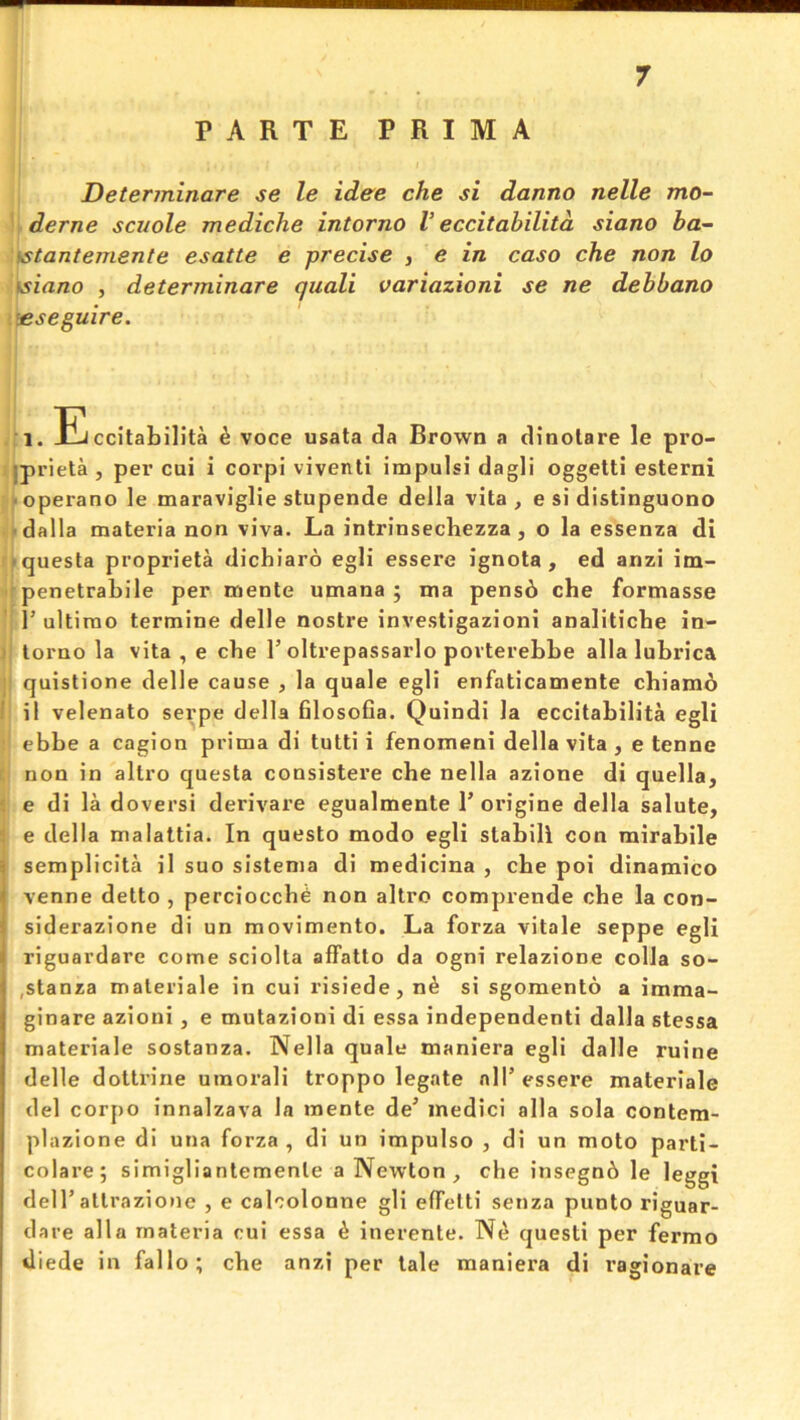 PARTE PRIMA Determinare se le idee che si danno nelle mo- derne scuole mediche intorno V eccitabilitd siano ba- ts tantemente esatte e precise , e in caso che non lo tsiano , determinare quali variazioni se ne debbano teseguire. i.ili ccitabilita ^ voce usata da Brown a dinolare le pro- iprieta , per cui i corpi viventi impulsi dagli oggetti esterni • operano le maraviglie stupende della vita, e si distinguono • dalla materia non viva. La intrinsechezza, o la essenza di *questa proprieta dichiaro egli essere ignota , ed anzi im- • penetrabile per mente umana ; ma pens6 che formasse ' 1’ ultimo termine delle nostre investigazioni analiticbe in- j torno la vita , e che 1’oltrepassarlo povterebbe alia lubrica : quistione delle cause , la quale egli enfaticamente cbiamo 1 ii velenato serpe della filosoba. Quindi la eccitabilita egli ebbe a cagion prima di tutti i fenomeni della vita , e tennc [ non in altro questa consistere che nella azione di quella, « e di la doversi derivare egualmente P oi*igine della salute, 3 e della malattia. In questo modo egli stabili con mirabile semplicita il suo sistenia di medicina , cbe poi dinamico venne detto , perciocch^ non altro comprende cbe la con- siderazione di un movimento. La forza vitale seppe egli riguardare come sciolta affatto da ogni relazione colla so- ,stanza materiale in cui risiede, n^ si sgomento a imma- ginare azioui, e mutazioni di essa independenti dalla stessa materiale sostanza. Nella quale tnaniera egli dalle ruine delle dottrine umorali troppo legate nil’ essere materiale del corpo innalzava la mente de’ inedici alia sola contem- plazione di una forza, di un impulso , di un moto parti- colare; simigliantemente a Newton, che insegn6 le leggi dell’attrazione , e calcolonne gli effetti senza punto riguar- dare alia materia cui essa ^ inerente. N^ quest! per fermo iliede in fallo; che anzi per tale maniera di ragionare