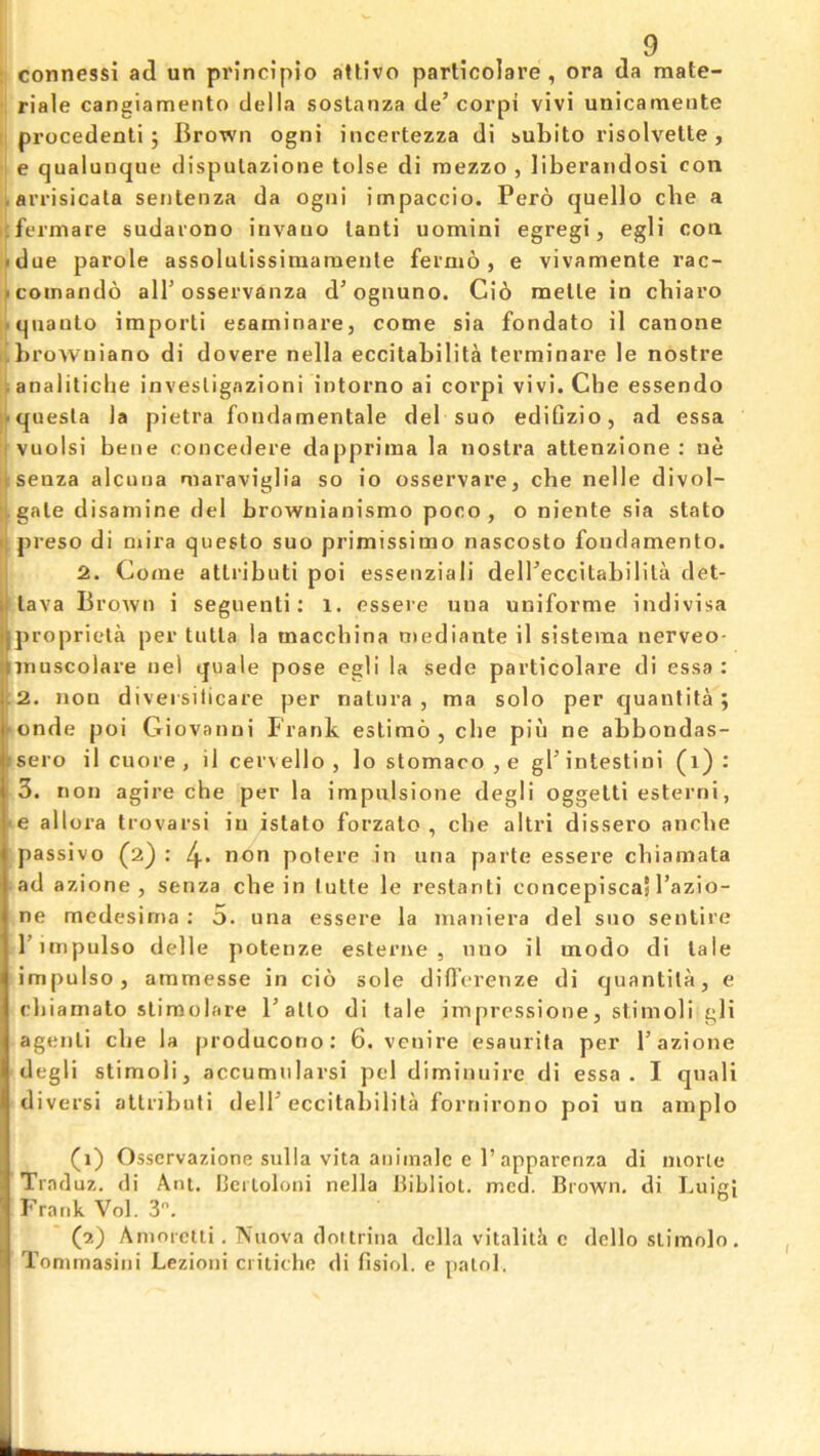 : connessi ad un principio attivo particolare , ora da mate- ■i riale cangiamento della sostnnza de’corpi vivi unicameiite l| procedenti j Brown ogni incertezza di subito risolvette, e qualunque dispulazione tolse di raezzo , liberandosi con iarrisicdta sentenza da ogni impaccio. Pero quello cbe a icfermare sudarono itivauo lanli uomini egregi, egli con i»due parole assolulissiniarnenle fermo, e vivamente rac- pcomando alT osservanza d’ognuno. Ci6 melle in cbiaro l^qnaulo imporli esacninare, come sia fondato il canone tlbrowniano di dovere nella eccitabilita terminare le nostre ^analiliclie invesligazioni intorno ai corpi vivi. Che essendo llquesla la pietra fondamentale del suo edifizio, ad essa ffvuolsi bene concedere dappriina la nostra attenzione : ue ijisenza alcuua maraviglia so io osservare, cbe nelle divol- igale disaniine del brownianismo poco, o niente sia stato preso di n»ira questo suo primissimo nascosto fondamento. 12. Come atlributi poi essenziali delPeccitabilila det- lava BroAvn i seguenti: 1. essere una unifornie indivisa propriela per tiitla la macchina oiediante il sisteina nerveo- Tnuscolare uel quale pose egli la sede particolare di essa : 2. non divei silicare per natiira , ma solo per quantita ; 'onde poi Giovanni Frank estimo , che piu ne abbondas- isero il cuore , il cei'vello , lostomaco,e gl’intestini (i) : 3. non agire che per la impulsione degli oggetti esterni, ■ e allora trovarsi in istato forzato , che altri dissero anche passive (2): non polere in una parte essere chiamata • ad azione , senza che in lutte le restanti concepiscal I’azio- ne medesima : 5. una essere la maniera del suo sentire I’lnipulso delle potenze esterne , uno il uiodo di tale impulse, ammesse in cio sole difl'erenze di quantita, e cljiamato stimolare Fatto di tale jmpressione, stimoli gli agenti che la producono: 6. venire esaurita per 1’azione degli stimoli, accumnlarsi pel diminuire di essa. I qnali diversi atlributi delT eccitabilita fornirono poi un ainplo (i) Osscrvazione sulla vita aniinalc e 1’apparcnza di morle Traduz. di Ant. Ijcrloloni nella bihliol. med. Brown, di LuigJ Frank Vol. 3. (2) Aniorelli. Nuova dot Irina della vitalilh c dello slimolo, Tommasini Lezioni critiche di fisiol. e palol.