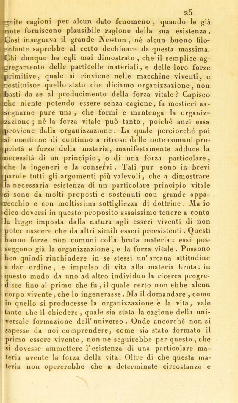 Ignite cagioni per alcun date fenomeno , quantlo le gia [mote forniscono plausihile ragione della sua esistenza. Cosi insegnava il grande Newton , ne alcun buono ftlo- Bofante saprebbe al certo dechinare da questa niassima. Chi dunque ha egli mai dimostrato , che il semplice ag- gregarnento delle particelle materiali, e delle loro forze primitive, quale si rinviene nelle macchine viventi, e costituisce quello stato che diciamo organizzazione, non basti da se al producimento della forza vitale ? Capisco che niente potendo essere senza cagione, fa mestieri as- segnarne pure una , che formi e mantenga la organiz- zazione 5 ne la forza vitale puo tanto , poiche anzi essa proviene dalla organizzazione . La quale perciocche poi si raantiene di continue a ritroso delle note comuni pro- prieta e forze della materia, manifestamente adduce la necessita di un principio , o di una forza particolare, che la ingeneri e la conservi . Tali pur sono in brevi parole tutti gli argomenti piuvalevoli, che a dimostrare la necessaria esistenza di un particolare principio vitale si sono da molti proposti e sostenuti coo grande appa- Tecchio e con moltissima sottigliezza di dottrine . Ma io dico doversi in questo proposito assaissimo tenere a conto la legge imposta dalla natura agli esseri viventi di non poter nascere che da altri simili esseri preesistenti. Questi hanno forze non comuni colla bruta materia : essi pos- seggono gia la organizzazione , e la forza vitale. Possono ben quindi rinchiudere in se stessi un’arcana attitudine a dar ordine, e impulse di vita alia materia bruta: in questo modo da uno ad altro individuo la ricerca progre- disce fine al prime che fu , il quale certo non ebbe alcun corpo vivente , che lo ingenerasse. Ma il domandare , come in quello si producesse la organizzazione e la vita, vale tanto che il chiedere , quale sia stata la cagione della uni- versale formazione dell’universe . Onde ancorchfe non si sapesse da noi comprendere, come sia stato formate il primo essere vivente, non ne seguirebbe per questo , che si dovesse ammettere 1’esistenza di una particolare ma- teria avente la forza della vita. Oltre di che questa ma- teria non opererebbe che a determinate circostanze e