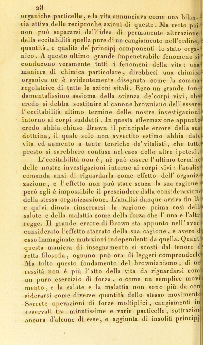 a8 orgaiiiche particelle , e la vita aununciava come una bilan- cia attiva delle reciproche azioni di queste. Ma ceito poi non puo separarsi, dalbidea di permanente altcrazione. della eccitaLilita quella pure di ud cangiamento nell’ordine, : quantila, e qualila de’ principj componenti lo stato orga- nico . A questo ultimo grande impenetrabile fenomeno si  conducono veramente tutti i fenomeni della vita ; una nianiera di cbimica particolare, direbbesi una chimica organica ne h evidentemente disegnata come la somma: regolalrice di tutte le azioni vitali. Ecco un grande fon- damenlalissimo assioma della scienza de’corpi vivi, che ' credo si debba sostituire al canone browniauo dell’essere ' r eccitabilila ultimo termine delle nostre investigazioni * intorno ai corpi suddetti . In questa affermazione appuntO' credo abbia chiuso Brown il principale errore della sus' dollrina, il quale solo non avverlito estimo abbia dale ^ vita ed aumento a tante teoriche de’vitalisti, che tulle presto si sarebbero confuse nel caos delle allre ipolesi. L’eccitabilila non , ne pu6 essere 1’ultimo termine f delle noslre investigazioni intorno ai corpi vivi : I’analisr conianda aiizi di riguardarla come effelto dell’organiz-> zazione, e 1’effelto non pu6 stare senza la sua cagione pero egli d impossibile il prescindere dalla consideruzioni della slessa organizzazione. L’analisi dunque arriva fin la c quivi dinola rinserrarsi la ragione prima cosi delli salute e della malatlia come della forza che 1’ una e Taltr* regge. Il grande errore di Brown sta appunto neiraveri consideralo I’effelto staccato della sua cagione , e avere d esso immaginate mutazioni independent! da quella. Quant' questa maniera di insegnameuto si scosti dal tenore 6 rella filosofia , ognuno pu6 ora di leggeri comprenderlc Ma tolto questo fondamento del brownianismo , di ne cessita non ^ pin T atto della vita da riguardarsi com nn puro esercizio di forza , o come un semplice movi mento , e la salute e la malattia non sono piu da con siderarsi come diverse quantila dello stesso moviment( Secrete opevazioni di forze moltiplici, cangiamenti in csservati Ira minutissime e varie particelle, sottrazior ancora d’alcime di esse, e aggiunta di insoliti principj