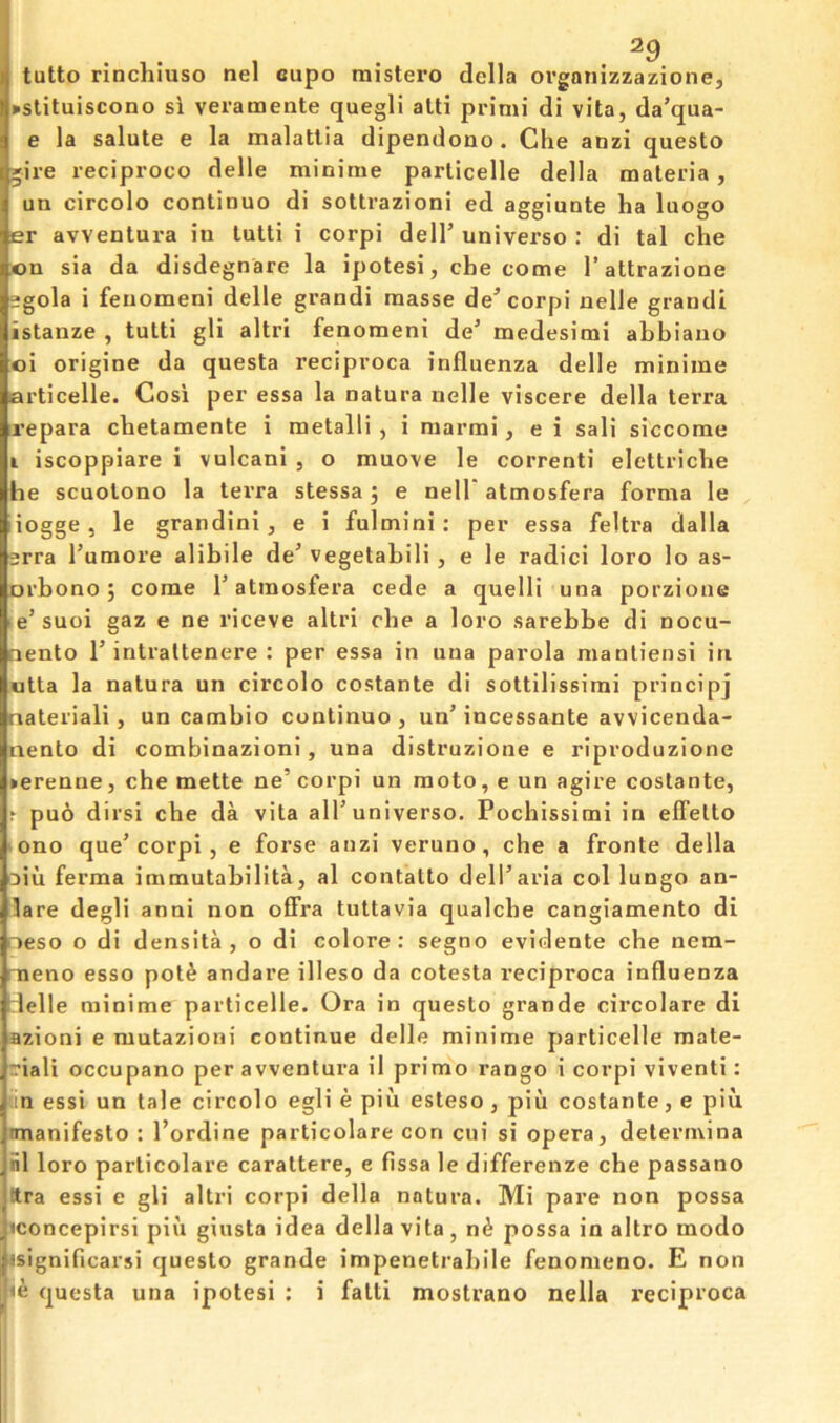 ^9 tutto rinchiuso nel eupo mistero della orgonizzazione, ►slituiscono si veramente quegli alti primi di vita, da’qua- e la salute e la malatlia dipendono. Che anzi questo gire reciproco delle minime parlicelle della materia, un circolo continuo di sottrazioni ed aggiuote ha luogo er avventura in tulti i corpi delT universe : di tal che on sia da disdegnare la ipotesi, che come I’attrazione 2gola i fenomeni delle grandi masse de^ corpi nelle grand! istanze , tutti gli altri fenomeni de’ medesimi abbiano oi origine da questa reciproca influenza delle minime articelle. Cosi per essa la natura nelle viscere della terra repara chetamente i metalli , i raarmi, e i sali siccome i iscoppiare i vulcani , o muove le correnti elettriche he scuolono la terra stessa j e nell atmosfera forma le iogge, le grandini, e i fulmini; per essa feltra dalla srra I’umore alibile de’ vegetabili, e le radici loro lo as- orbono j come 1’atmosfera cede a quelli una porzione e’ suoi gaz e ne riceve altri che a loro sarebbe di nocu- oento r intraltenere : per essa in una parola manliensi in utta la natura un circolo costante di sottilissimi principj nateriali, un cambio continuo , un’ incessante avvicenda- nento di combinazioni, una distruzione e riproduzione »erenne, che mette ne’corpi un moto, e un agire costante, t puo dirsi che da vita all’universe. Pochissimi in elfetto ono que’corpi , e foi’se anzi veruno, che a fronte della Diu ferma immutabilita, al contatto dell’aria col lungo an- lare degli anni non offra tuttavia qualcbe cangiamento di r»eso o di densita , o di colore; segno evidente che nem- meno esso pot^ andare illeso da cotesta reciproca influenza delle minime particelle. Ora in questo grande circolare di azioni e mutazioni continue delle minime particelle mate- riali occupano per avventura il primo rango i corpi viventi: an essi un tale circolo egli e piu esteso, piii costante, e pin mianifesto : I’ordine particolare con cui si opera, determina ill loro particolare carattere, e fissa le differenze che passano ttra essi e gli altri corpi della natura. Mi pare non possa iconcepirsi pin giusta idea della vita, n^ possa in altro modo isignificarsi questo grande impenetrabile fenomeno. E non questa una ipotesi : i fatti mostrano nella x’eciproca