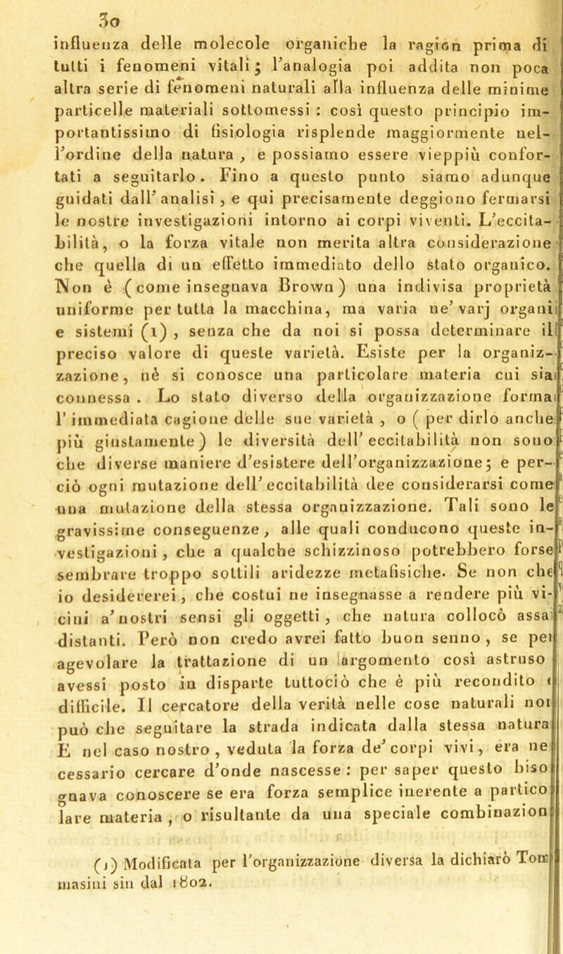 5o influenza delle molecole organiclie la ragifln prlma di tulti i feuomeni vital! j I’analogia poi addita non poca allra serie di fenoraeui natural! alia influenza delle minitne particelle material! sottoinessi : cosi questo principio im- portantissiino di flsiologia risplende maggiorinente uel- Tordine della natura , e possiamo essere vieppiu confor- tati a seguitarlo. Fino a questo punto siarao adunque guidati dalPanalisi , e qui precisamente deggioiio feruiarsi le nostre investigazioni intorno ai corpi viventi. L’eccita- Lilila, o la forza vitale non merlta altra considerazione che quella di un elFetto imniediato dello stato organico. p Won e (come insegnava Brown) una indivisa proprieta uniforme per tutta la macchina, ma varia ue’varj organi e sistemi (l) , senza che da noi si possa determinare ill precise valore di queste varietal. Esiste per la organiz- zazione, n^ si conosce una particolare materia cui sla coiw)essa . Lo stato diverse della organizzazioue forma r immediata cagione delle sue varieta , o ( per dirlo anche piu giiislainente) le diversita delT eccitabilita non sono che diverse maniere d’esistere dell'organizzazionej e per- cio ogni mutazione delF eccitahilita dee considerarsi come uua mutazione della stessa organizzazione. Tali sono le gravissirne conseguenze, alle quali conducono queste in- vestigazioni , che a ([ualche schizzinoso potrehhero forse sembrare troppo sotlili aridezze metafisiche. Se non che 1 io desidererei, che costui ne insegnasse a rendere piu vi- cini a’nostri sens! gli oggetti , che natura colloco assa distant!. Pero non credo avrei fatto Luon senuo , se pei agevolare la trattazione di un argomento cosi astruso avessi posto in disparte tuttocio che e piii recondito ( dilficile. II cercatore della verila nelle cose natural! not puo che seguitare la strada indicata dalla stessa natura E nel caso nostro, veduta la forza de’corpi vivi, era ne cessario cercare d’onde nascesse ; per saper questo hiso gnava conoscere se era forza semplice inerente a partico lare materia , o risultanle da una speciale combinazion (j) Modificala per Torganizzazione diversa la dichiaro Tonci ujasitii sin dal 1802.