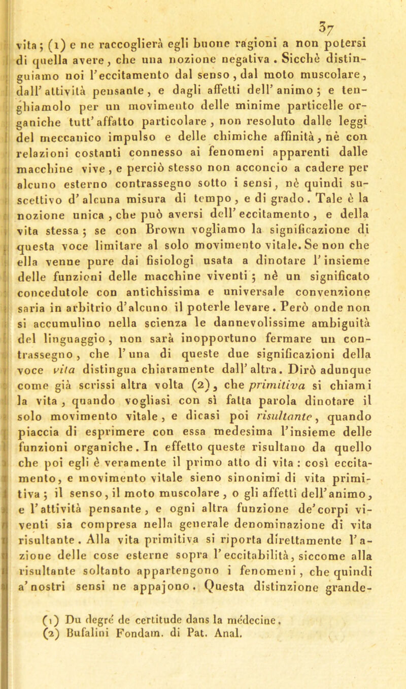 3/ ^ vita; (i) e ne raccogliera egli buone ragioni a non potersi I di (|uella avere, die una iiozione negativa . Sicdie distin- ; guiamo noi reccitamento dal senso , dal molo muscolare, I dairaltivila peiisanle , e dagli afFetli dell’animo ; e len- gliiamolo per un movimento delle minime particelle or- ganiclie tutt’affalto particolare , non resolute dalle leggi I del meccanico impulse e delle cliimiche affinita,ne con relazioni costanli connesso ai fenomeni apparent! dalle maccliine vive, e percio stesso non acconcio a cadere per I alcuno esterno contrassegno sotto i sens!, n6 quindi su- i scettivo d’alcuna misura di tempo, e di grado. Tale ^ la nozione unica , cbe pu6 aversi dell’eccitamento , e della , vita stessa ; se con Brown vogliamo la significazione di ^ questa voce limilare al solo movimento vitale. Se non die ella venue pure dai Gsiologi usata a dinotare 1’insieme delle funzioni delle macchine viventi ; n^ un significato : concedutole con antichissima e universale convenzione saria in arbitrio d’alcuno il poterle levare. Pero onde non si accumulino nella scienza le dannevolissime ambiguita del linguaggio, non sara inopportune fermare un con- trassegno , cbe I’una di queste due signiGcazioni della / voce vita distingua ebiaramente dall’altra. Dir6 adunque come gia scrissi altra volta (2), che primitiva si cbiami la vita , quando vogliasi con si fatta parola dinotare il • solo movimento vitale, e dicasi poi risultonte ^ quando I piaccia di esprimere con essa medesima I’insieme delle I funzioni organicbe.In effetto queste risultano da quello 1 cbe poi egli ^ veramente il prime atlo di vita : cosi eccita- I mento, e movimento vitale sieno sinonimi di vita primi- 1 tiva; il senso, il moto muscolare , o gli affetti dell’animo, j e I’attivita pensante, e ogni altra funzione de’corpi vi- t venti sia cornpresa nella generale denominazione di vita I risultante . Alla vita primitiva si riporta direttamente I’a- r zione delle cose esterne sopra 1’eccitabilita, siccome alia I risultante soltanto appartengono i fenomeni , cbe quindi I a’nostri sensi ne appajono. Questa distinzione grande- \ (1) Du clegrc de certitude dans la medecine.
