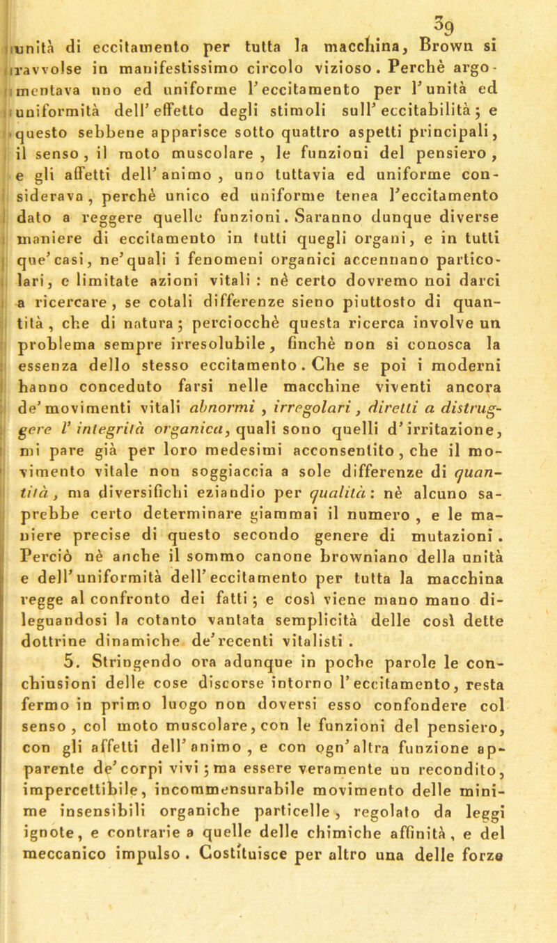 ^9 imnlta di eccitauienlo per tulta la maccliina, Brown si tiravvolse in manifeslissimo circolo vizioso. Perche ai’go- cmentava uno ed uniforme I’eccitamento per I’unita ed iiuniformita dell’effetto degli stimoli suH’eccitabilita j e •-questo sebbene apparisce sotto quatlro aspetti principali, il senso , il raoto muscolare , le funzioni del pensiero , e gli affetti dell’animo, uno tuttavia ed uniforme con- siderava, perch^ unico ed uniforme tenea Teccitamento ; dato a veggere quelle funzioni. Saranno dunque diverse I maniere di eccitamento in tutti quegli organi, e in tutli I que’casi, ne’quali i fenomeni organici accennano partico- , lari, e limitate azioni vital! : n^ certo dovremo noi darci 1 a ricercare , se cotali differenze sieno piuttosto di quan- tila , che di natura; perciocch^ questa ricerca involve un problema sempre irresolubile, fincbe non si conosca la essenza dello stesso eccitamento. Che se poi i moderni i hanno conceduto farsi nelle macchine viventi ancora de’moviraenti vital! ah nor mi y irrcgolari, diretti a distrug- \ gere V inlegrild. organic^, quali sono quelli d’irritazione, I mi pare gia per loro medesimi acconsenlito, cbe il mo- ' vimento vitale non soggiaccia a sole differenze di quan- tiid , ma diversificbi eziandio per qualilax n^ alcuno sa- prebbe certo determinare giamraai il numero , e le ma- uiere precise di questo secondo genere di mutazioni. h Percib n^ ancbe il sommo canone browniano della nnita ' e dell’uniformita dell’eccitamento per tulta la macchina regge al confronto del fatti ; e cosl viene mano mano di- leguandosi la cotanto vanlata sempHcita delle cosl dette dottrine dinamicbe de’recent! vitalisti . 5. Slringendo ora adunque in pocbe parole le con- cbiusioni delle cose discorse intorno 1’eccitamento, resta fermo in primo luogo non doversi esso confondere col senso, col moto muscolare, con le funzioni del pensiero, con gli affetti dell’animo, e con ogn’altra funzione ap- parente de’corpi vivijma essere veramente un recondito, irapercettibile, incoramensurablle movimento delle mini- me insensibili organicbe particelle , regolalo da leggi ignote, e conlrarie a quelle delle chimiche affinity, e del meccanico impulse . Costituisce per altro una delle forze