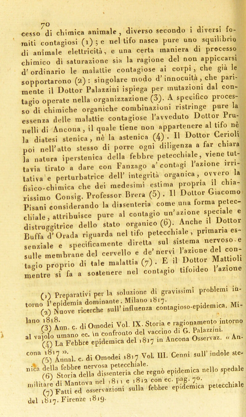 mill contaglosl (i) 5 e nel tifo nasca pure uuo scjuilibrio di animale eleltricita, e una cerla maniera di processo chlmico di saturazione sia la ragione del non appiccarsi d’ordinario le malatlie contagiose ai corpi, che gia le sopportarono (2): singolare modo d’innocuit^, che pari- mente il Dottor Palazzini ispiega per mutazioni dal con- tagio operate nella organizzazione (3). A specifico proces- so di chiraiche organiche comblnazloni ristringe pui^ la essenza delle malatlie contagiose I’avveduto Dottor Pru- nelll di Ancona, il quale tiene non appartenere al Uio ne la diatesi slenica, n6 la astenica (4) . H Dottor Cerioh poi nell’atto stesso di porre ogni diligenza a far chiara la nalura iperstenica della febbre peleccbiale, v.ene lu^ tavia liralo a dare con Fanzago a’contagi 1 azione nn- laliva'e perturbatrice dell’ integrila organica, ovvero la f.sico-cbimica cbe dei medesirai est.ma rissimo Consig. Professor Brera (5). H Dottor G.acomo Pisani considerando la dissenteria come una forma petec- cbiale,allribuisce pure al conlagio un’azione «^ ^ distruggitrice dello stato organico (6). Anche il Buffa d’Orada riguarda nel tifo peleccbiale , primaria es- senziale e specifLmente diretta sul sistema nervoso-e ruBe men braLde^ cervello e de’nervi I’azione del con- L 'io^oprio di .ale maUttia (7). E il DCtor MatUol. mentre si fa a soslenere nel eontagio tifo.deo 1 a7.ionc f 0 Preparalivi per la solusionc di gravUslinl problcml in- T°^?tlnofercSr:i'?e.^ al vaioloumano^c^^^ A„„„a Osservaa. ..An- “ra'Zn”'al. e, di Omodei .8,7 Vol. 111. Cenni sail’ indole sle- (S^S^oHa deUrd1“»eCrS epidemics nello spedale 0) plureToLervacL'i' jt^ebbrrepide’mica peleccbiale del 1B17. Firenze 1B19.