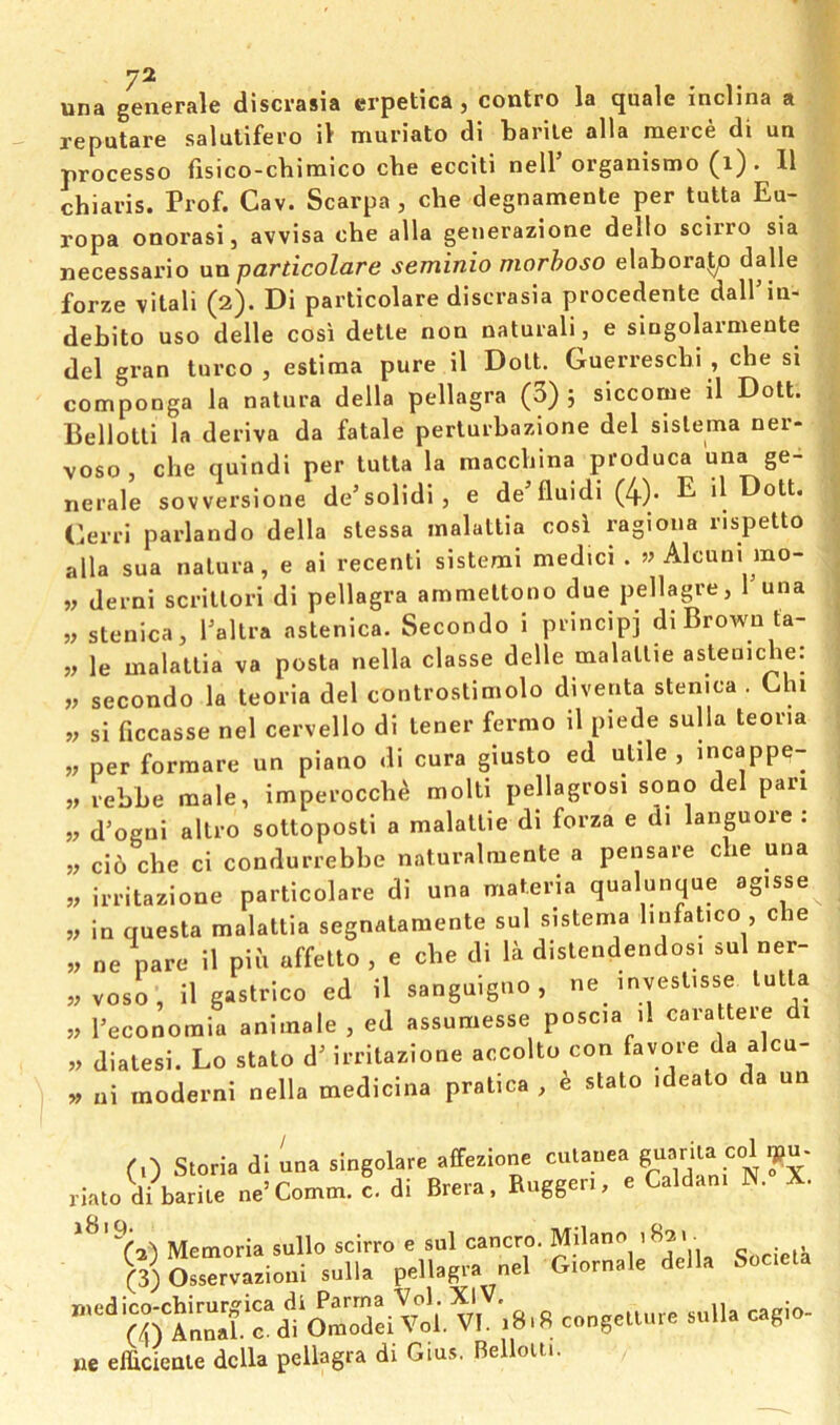 una generale discrasia crpetica, contro la quale inclina a reputare salutifero iV muriate di barite alia merce di un processo fisico-cbimico cbe ecciti nell’organismo (i) . 11 chiaris. Prof. Cav. Scarpa , che degnamenle per tutta Eu- ropa onorasi, avvisa che alia generazione dello scirro sia necessario nn particolare seminio morhoso elabora^ dalle forze vital! (2). Di particolare discrasia procedente dall’in- debito uso delle cosi dette non naturali, e singolarmente del gran turco , estima pure il Dolt. Guerresebi , che si componga la natura della pellagra (3) j slccome il Dott. Bellotli la deriva da fatale perlurbazione del sislema ner- voso, che quindi per tutta la macchina produca una ge- nerale sovversione de’solidi, e de'fluidi (4)- E> d Dott. Gerri parlando della slessa malattia cosi ragiona rispetto alia sua natura, e ai recent! sistem! medici . » Alcuni mo- w derni scntlori di pellagra ammeltono due pellagre, Tuna „ stenica, Tallra astenica. Secondo i principj di Brown ta- » le malattia va posta nella classe delle malallie asleniche: „ secondo la teoria del controslimolo diventa stenica . Chi si ficcasse nel cervello di tener fermo il piede sulla teoria w per formare un piano di cura giusto ed utile , incappe- „ rebbe male, imperocch^ molti pellagrosi sono del pan w d’ogni allro sottopost! a malaltie di forza e di languore : „ ci6 che c! condurrebbe naturalmente a pensare che una w irritazione particolare di una materia qualunque agisse V in questa malattia segnatamente sul sistema linfatico , che „ ne pare il pih affelto , e che di la dislendendosi sul ner- ,;voso, il gastrico ed il sanguigno, ne mvestisse tutta „ Peconoraiu animale , ed assumesse poscia il carattere di « dialesi. Lo stalo d' irritazione accolto con favore da alcu- » ui moderni nella medicina pratica , e stato ideato da un riato di barite ne’Comm. c. di Brera, Ruggeri, e Caldani N. X. Memoria sullo scirro e sul cancro. ’ V) Osservazioui sulla pellagra nel Giornale della Societa -.8,8 cngcuu,. »uWa cagio- ne efficienle della pellagra di Gius, Belloiti.