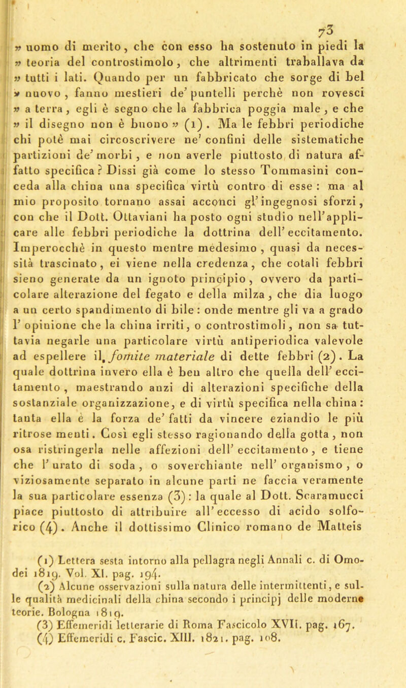 » uomo di merito, die con esso ha sostenuto in piedi la n teoria del controstimolo, che altrimenti traballava da » tutti i lali. Quaudo per un fabhricato che sorge di bel V nuovo , fanno mestieri de’ puntelli percbe non rovesci » a terra , egli e segno che la fabbrica poggia male, e che » il disegno non e bnono » (i) . Ma le febbri periodiche chi pole mai circoscrivere ne’ conGni delle sistematiche I partizioni de^ morbi , e non averle piuttosto,di natura af- i fatlo speciGca ? Dissi gia come lo stesso Tommasini con- ceda alia china una speciGca virtu contro di esse : ma al I mio proposito tornano assai accotaci gl’ingegnosi sforzi, : con che il Dolt. Ottaviani ha posto ogni studio nell’appli- : care alle febbri periodiche la dottrina dell’eccitamento. i Imperoccbe in questo mentre medesimo , quasi da neces- . sila trascinato, ei viene nella credenza, che cotali febbri i sieno generate da un ignoto principio , ovvero da parti- colare alterazione del fegato e della milza, che dia luogo i a un certo spandimenlo di bile: onde mentre gli va a grado r opinione che la china irriti, o controstimoli, non sa tut- tavia negarle una particolare virtu antiperiodica valevole ad espellere \\fomite materiale di dette febbri (2). La I quale dottrina invero ella e beu altro che quella dell’ ecci- j lamento , maestrando anzi di alterazioni speciGcbe della sostanziale organizzazione, e di virtu speciGca nella china: tanta ella e la forza de’ falti da vincere eziandio le piu ritrose menti. Cosi egli stesso ragionando della gotta, non osa ristringerla nelle affezioni dell’eccitamento, e tiene che 1’ urato di soda , o sovercbiante nell’ organismo , o viziosamente separate in alcune parti ne faccia verarnente la sua particolare essenza (3): la quale al Dott. Scaramucci piace piuttosto di attribuire all’eccesso di acido solfo- rico (4) . Anche il dottissimo Clinico romano de Matteis (1) Lettera sesta intorno alia pellagra negli Annali c. di Omo- dei 1819. Vol. XI. pag. ig4. (2) Alcune osservazioni sulla nalura delle interinittenti, e sul- le qualita medicinali della china secondo i principj delle modernt teorie. Bologna 1819. fS) EfFeincridi letlerarie di Roma Fascicolo XVII. pag. 167.