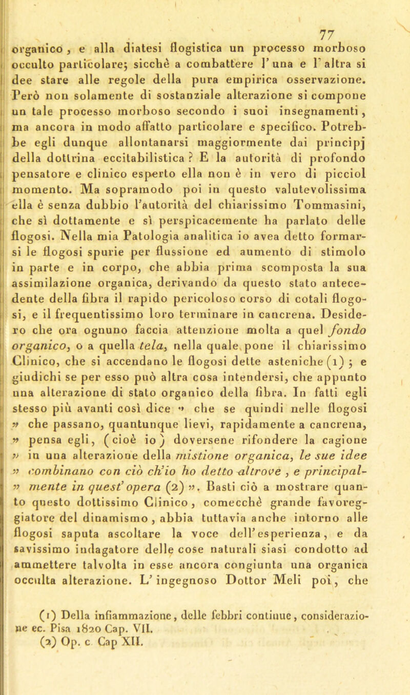 I organico, e alia diatesi flogistica un prpcesso morboso I occulto parlicolare; sicche a cocubattere Tuna e T altra si I dee stare alle regole della pura einpirlca osservazione. Pero non solamente di sostanziale alterazione si compone i un tale processo inorboso secondo i suoi insegnamenti, : ma ancora in inodo aft’atto particolare e speciGco. Potreb- be egli dunque allontanarsi maggiormente dai principj ' della dotlrina eccitabilistica ? E la autorita di profondo i, pensatore e clinico esperto ella non ^ in vero di picciol momento. Ma sopramodo poi in questo valutevolissima : ella e senza dubbio I’autorita del chiarissimo Tommasini, che si dottamente e si perspicacetnente ha parlato delle ! flogosi. Nella niia Patologia analitica io avea detto formar- ij si le flogosi spurie per flussione ed aumento di stimolo |i in parte e in corpo, che abbia prinia scomposta la sua j assimilazione organica, derivando da questo stato antece- ii dente della fibra il rapido pericoloso corso di cotali flogo- |i si, e il frequentissimo loro terininare in cancrena. Deside- ro che ora ognuno faccia attenzione molta a quel fondo I organico, o a quella tela, nella quale,pone il chiarissimo j Clinico, che si accendano le flogosi dette astenicbe (i) j e il giudichi se per esso puo altra cosa intendersi, che appunto una alterazione di stato organico della fibra. In fatti egli f stesso pill avanti cosi dice '» che se quindi nelle flogosi » che passano, quantunque lievi, rapidamente a cancrena, r » pensa egli, (cio^ io) doversene rifondere la cagione ?> in una alterazione della mistione organica, le sue idee » combinano con do ch’io ho detto dtrove , e principal- » mente in quest’opera (2) w. Basti cio a mostrare quan- to questo dottissimo Clinico, comecch^ grande f'avoveg- giatore del dinamismo , abbia tuttavia anche intorno alle flogosi saputa ascoltare la voce delTesperienza, e da savissimo iudagatore delle cose naturali siasi condotto ad aminettere talvolta in esse ancora congiunta una organica occulta alterazione. L’ingegnoso Dottor Meli poi, che (1) Della infiammazionc, delle febbri continue, considerazio- ne ec. Pisa 1820 Cap. Vll. (2) Op. c Cap XII.