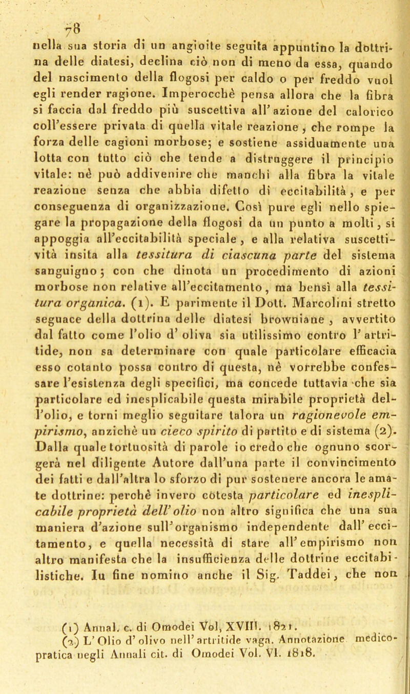 7^ nella sua stoi’ia di ud angioile seguita appuntino la dbltri- na delle diatesi, decHna cio non di meno da essa, quando del nascimento della flogosi per caldo o per freddo vuol egli render ragione. Imperocche pensa allora che la Gbra si faccia dal freddo pin suscettiva alTazione del calorico coll’essere privala di quella vitale reazione , che rompe la forza delle cagioni morbosej e sostlene assiduamente una lotta con tutto cio che tende a dlstruggere il principio vitale: n^ pub addivenire che mancbi alia fibra la vitale reazione senza che abbia difelto di eccilabilita, e per conseguenza di organizzazione. Cost pure egli nello spie- gare la propagazione della flogosi da un punto a molti, si appoggia all’eccitabililb speciale , e alia relativa suscelti- vita insita alia tessitura di ciascuna parte del sislema sanguignoj con che dinota un procedimento di azioni morbose non relative alTeccitamento, ma bensi alia tessi- tura organica. (i). E parimente il Dolt. Marcolini strelto seguace della doltrina delle diatesi browniane , avvertito dal fallo come I’olio d’ oliva sia utilissimo contro 1’artri- tide, non sa delerminare con quale particolare efficacia esso cotanlo possa contro di questa, ne vorrebbe confes- sare Tesislenza degli specifici, ma concede tuttavia -cbe sia particolare ed inesplicabile questa mirabile proprieta del- Tolio, e torni meglio seguitare lalora un ragionevole em- pirismo^ anzicbe un cieco spirito di partilo e di sistema (2). Dalla quale lorluosit^i di parole io credo cbe ognuno scor- gera nel diligente Autore dalTuna parte il convincimento dei fatti e dalTaltra lo sforzo di pur sostenere ancora le ama- te doltrine: perchb invero cOtesta particolare ed inespli- cabile proprieta delVolio non altro significa cbe una sua maniera d’azione sull’organismo independente dalT ecci- tamento, e quella necessity di stare alPempirismo non altro manifesta cbe la insufficienza delle doltrine eccitabi- listiche. lu fine nomino anche il Sig. Taddei, cbe non (1) Annal, c. di Omodei Vol, XVin. 1821. (2) L’Olio d’olivo nell’artritide vaga. Annotazione medico- pratica negli Amiali cit. di Oinodei Vol. VI. 1818.