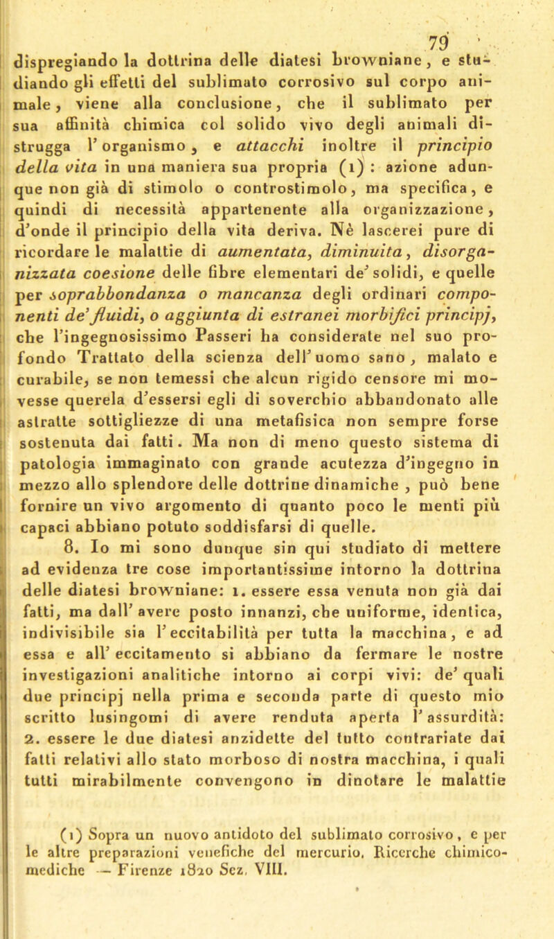 I dlspregiando la dollrina delle dialesi Lrowniane, e stu- I diaado gli efFetli del sublimate corrosive sul corpo ani- I male, viene alia conclusione, che il sublimate per sua affinita cbimica col solido vivo degli auimali di- strugga r organismo, e attacchi inoltre il principio della vita in una maniera sua propria (i) : azione adun- [ que non gia di stimolo o controstimolo, ma specifica, e I quindi di necessita appartenente alia oiganizzazione, I d'onde il principio della vita deriva. Ne lasoerei pure di ricordare le malattie di aumentata, diminuita ^ disorga- I nizzata coesione delle Gbre elernentari de^solidi, e quelle :i per soprabbondanza o mancanza degli ordinari compo- I nenti de’Jiuidi, o aggiunta di estranei morbijici principjy : cbe I’ingegnosissimo Passeri ha considerate nel suo pro- fondo Trattato della scienza delTuomo sano, malato e ; curabile, se non temessi che alcun rigido censore mi mo- I vesse querela d^essersi egli di soverchio ahhandonato alle I aslratte soltigliezze di una metaflsica non sempre forse I sosteuuta dai fatti. Ma non di meno questo sistema di j patologia immaginato con grande acutezza dMngegtio in |i mezzo alio splendore delle dottrine dinamiche , puo hene ' 1 fornire un vivo argomento di quanto poco le menti piu I capaci abbiano potato soddisfarsi di quelle. 8. lo mi sono dunque sin qui studiato di mettere i. ad evidenza tre cose importantissime intorno la dottrina delle diatesi hrowniane: i. essere essa venula non gia dai fatti, ma dalP avere posto innanzi, che uniforme, idenlica, indivisibile sia T eccitabilita per tutta la macchina, e ad essa e all’ eccitamento si abbiano da fermare le nostre investigazioni analitiche intorno ai corpi vivi: de’ quali due principj nella prima e secotida parte di questo mio scritto lusingomi di avere renduta aperta 1’assurdita: 2. essere le due diatesi anzidette del lutto contrariate dai fatti relalivi alio stato morboso di nostra macchina, i quali tulli mirahilmente convengono in dinotare le malattie (i) Sopra un nuovo antidoto del sublimato corrosivo , e per le altre preparazioni veiiefiche del mercurio, Riccrche cliiuiico- medicliG — Firenze 1820 Sez, VIII.