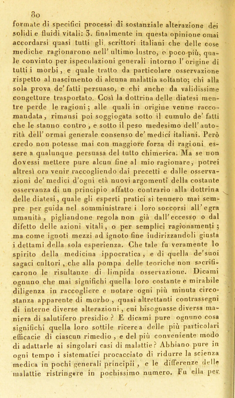fovmate di specific! process! di sostanziale alterazione del solidi e fluidi vital!: 3. finalmente in questa opinione omai accordarsi quasi tutli gli scriltori italiani che delle cose ruediche ragionarono nell’ ultimo lustro, o poco'piu, qua- le convinto per ispeciilazioni generali intorno 1’origine di tutti i morbi, e quale tralto da particolare osservazione rispetto al nascimeuto di alcuna malattia soltantoj chi alia sola prova de’fatti persuaso, e chi anche da validissime congetture trasportato. Cos\ la dottrina delle diatesi men- Ire perde le ragioni; alle quali in origine venne racco- inaudata, rimansi poi soggiogata sotto il cumulo de’fatti che le stau!io conlro , e sotto il peso medesirao delTauto- rila deir ormai generale consenso de’medici italiani. Pero credo non potesse mai con maggiore forza di ragioni es- sere a qualunque persuasa del tulto chimerica. Ma se non dovessi niettere pure alcuti fine al mio ragionare, potrei altresi ora venir raccogliendo dai precetti e dalle osserva- zioni de’ niedici d’ogui ela nuovi argomenti della costante osservanza di un principio affatto conlrario alia dottrina delle diatesi, quale gli esperti pratici si tennero mai seni- pre per guida nel somrainistrare i loro soccorsi all’egra umanita , pigliandone regola non gia dall’eccessp o dal difetto delle azioni vital!, o per semplici ragi'onamenti ; ma come ignoti mezzi ad ignoto fine indirizzandoli giusta i dettami della sola esperienza. Che tale fu veramente lo spirito della medicina ippocratica , e di quella de’suoi sagaci cultori , che alia pompa delle teoriche non sacrifi- carono le risultanze di limpida osservazione. Dicami ognuno che mai significhi quella loro costante e mirahile diligenza in raccogliere e iiotare ogni piu minuta circo- stanza apparente di morho , quasi altrettanti contrassegni di interne diverse alterazioni , cui hisognasse diversa ma- niera di salutifero presidio ? E dicami pure ognuno cosa significhi quella loro sottile ricerca delle pin paiticolari eliicacie di ciascun rimedio , e del piu conveniente rnodo di adattarle ai singular! casi di malattie? Abbiano pure in ogni tempo i sistematici procacciato di ridurre la scienza medica in pochi generali principii , e le differenze delle malattie rislringere in pocliissirao numero. Fu ella per.