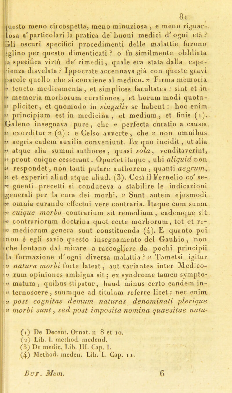 [ueslo luciio ciicospella, meuo mlnuziosa , e menu riguar- losa a’particolari la pratica de’ljuoui raedici d’ogni eta? oscuri specific! procediinenti delle malatlie furono ,?gliao per questo dioaenlicati ? o fu similmente oLl)liala |a specifica virlu de’ rimedii, quale era stata dalla espe- ij’ieiiza disvelata ? Ippocrate acceniiava gia con queste giavi liparole quello che si conviene al medico, w Firma memoria [ lenelo medicanienta , el simplices facultates : siut et in I memoria morborum curationes , el horum modi quotu- V pliciter, et quomodo in singulis se habent : hoc enim principiurn est in medicina , et medium, et finis (i). 'Galeno insegaava pure, che » perfecta curatio a causis »? exorditur (2) : e Celso avverte, che » non omnibus aegris eadem auxilia conveniunt. Ex quo incidit, ut alia |v atque alia summi authoies , quasi sola, venditaverinl, ' if prout cuique cesserant. Oportet itaque , ubi aliquid non » respondet, non lanti putare aulhorem , quanti aegrum, if et experiri aliud atque aliud. (3). Cosi il Fernelio co’ se- \-!>f gueuti precetti si conduceva a stabilire le indicazioni j general! per la cuva dei morbi. w Sunt autera ejusmodi a? omnia curando elFectui vere contraria. Itaque cum suuiu ff cuique morho contrarium sit remedium, eademque sit 3; contrariorum doctrina quot certe morborum, tot et re- 3? mediorum genera sunt constituenda (4)* E quanto poi tnon e egli savio questo insegnamento del Gaubio , non It che lontano dal mirare a raccogljere da pocbi principii 4la formazione d’ogni diversa malaltia?33 Tametsi igilur natura morhi forte lateat, aut variantes inter Medico- rum opiniones ambigua sit; ex syndrome tamen sympto- }ff matum, quibus slipatur, baud minus certo eandem in- i ff ternoscere, suumque ad tilulum i*eferre licet: nec enim ff post cognitas dernuin naturas denominati plerique ' ff morbi sunt, sed post imposita nomina quaesitae natu- (i) De Decent. Ornat. n 8 et 10. (7.) Lib. I. method, medend. (3^ De medic. Lib. III. Cap. I. (4) Method, medcii. Lib. 1. Cap. 11. liar. Mem. 6