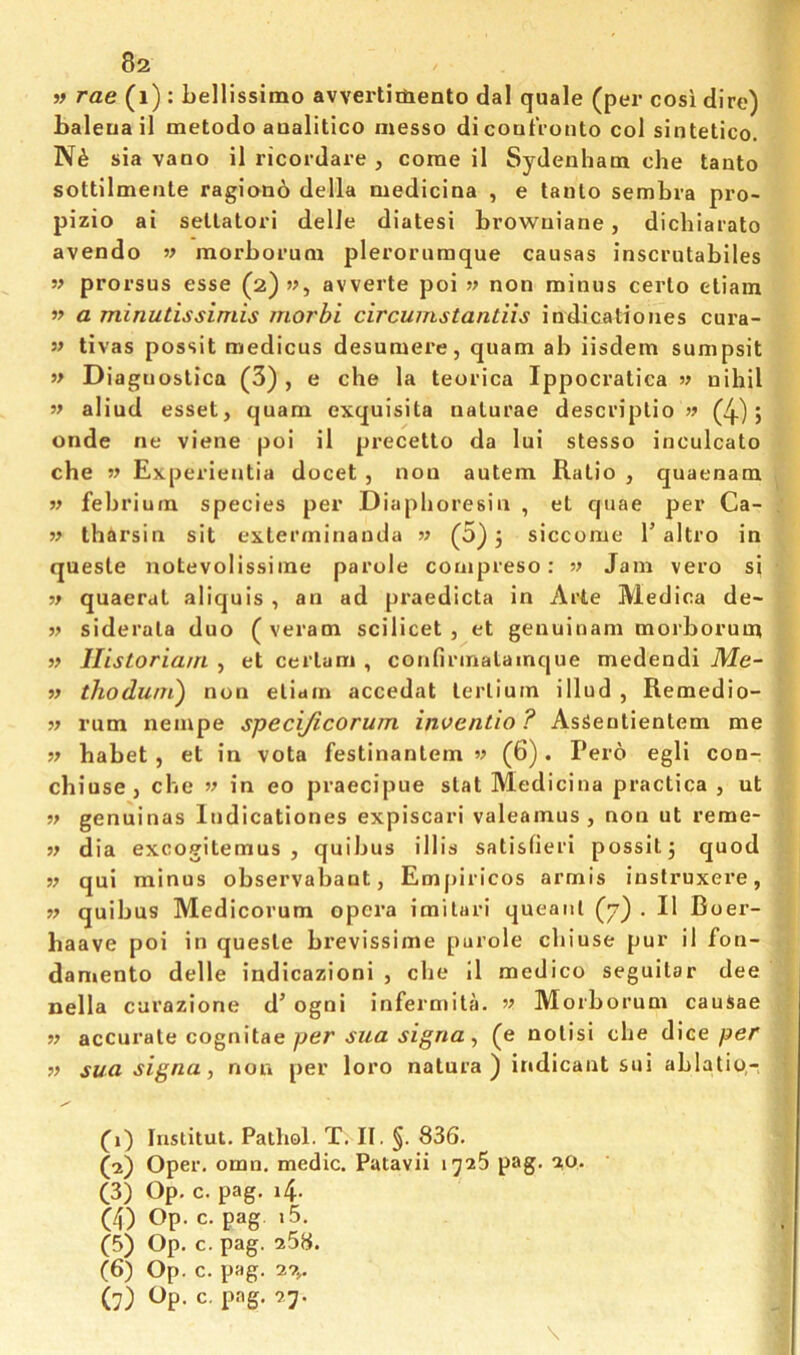 » rae (i) : LelUssimo avvertimento dal quale (per cosi dire) Laleua il metodo aaalitico messo dicoutVonto col sintetico. sia vano il ricordare , come il Sydenham che tanto sottilmente ragion6 della medicina , e tanlo sembra pro- pizio ai setlatori delle diatesi browuiane, dichlarato avendo w morhorum pleroruraque causas inscrutabiles w prorsus esse (2)», avverte poi non minus cerlo eliain w a minutissiniis morbi circunistantiis indicalioiies Cura- s' tivas possit medicus desumere, quam ab iisdem sunipsit » Diagnoslica (3), e die la teorica Ippocratica » nihil w aliud esset, quam exquisita nalurae descriplio (4) j onde ne viene poi il precetto da lui stesso inculcato che Experientia docet , non autem Ratio , quaenam M febriuin species per Diaphoresin , et quae per Ca- » tharsin sit exterminauda w (3) 5 siccome T altro in queste notevolissime parole coaipreso: v Jam vero si quaerat aliquis , an ad praedicta in Arte Medica de~ siderata duo ( veram scilicet, et genuinam morborum Ilistoriani , et certam , confirinatainque medendi Me- » ihoduni) non etiain accedat lerlium illud , Remedio- w rum nempe specijicorum invcntio ? AsSentientem me w babet , et in vota festinantem w (6) . Pero egli con- chiuse, che w in eo praecipue stat Medicina practica , ut ■» genuinas Indicationes expiscari valeamus , non ut reme- dia excogitemus , quibus illis satisfieri possit 3 quod w qui minus observabant, Empiricos armis instruxere, » quibus Medicorum opera imilari queaiil {j') . Il Boer- baave poi in queste brevissime purole chiuse pur il fon- daniento delle indicazioni , che II medico seguitar dee nella curazione d’ ogni infermita. w Morborum cauSae n accurate cognitae, (e notisi che dice per sua. signa, non per loro natura ) indicant sui ablatio,- (1) lustitut. Pathol. T. II. §. 836. (2) Oper. omn. medic. Patavii 1726 pag. 20. (3) Op. c. pag. 4. (4) Op. c. pag i5. (5) Op. c. pag. 258. (6) Op. c. pag. 27,, (7) Op. c. pag. 27. \