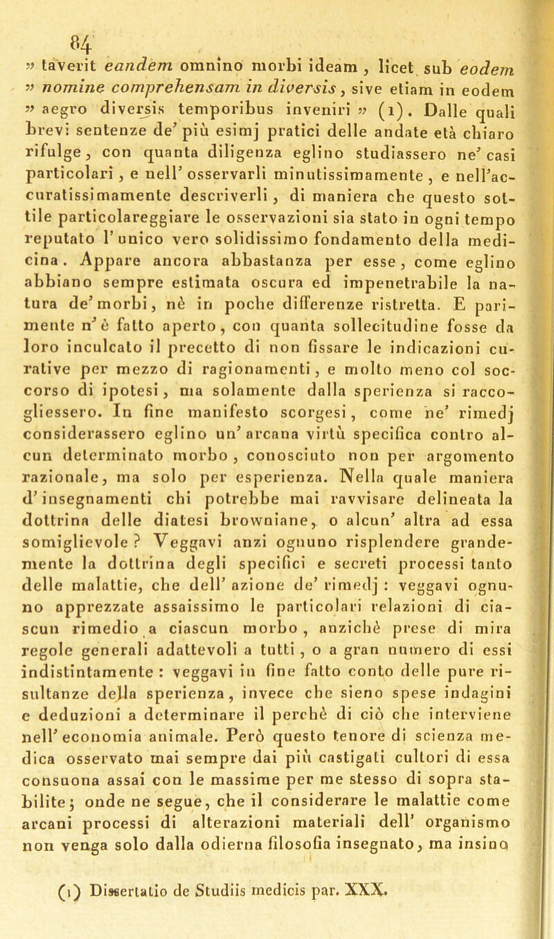taverit eandem omnino morbi ideam , licet sub eodem nomine comprehensam in diversis, sive eliam in eodem 5? aegvo diversis temporibus inveniri s? (i). Dalle quali brevi sentenze de’piu esimj pratici delle andate eta chiaro rifulge j con quanta diligenza eglino studiassero ne’casi particolari, e nelT osservarli minutissimaraente , e nell’ac- curalissimamente descviverli, di maniera che questo sot- tile particolareggiare le ossei’vazioni sia stato in ogni tempo reputato I’unico vero solidissimo fondamento della medi- cina . Appare ancora abbastanza per esse, come eglino abbiano sempre eslimata osciira ed impenetrabile la na- tura de’morbi, nii in pocbe differenze ristrelta. E pari- mente n^6 fatto aperto, con quanta sollecitudine fosse da loro inculcate il precetto di non fissare le indicazioni cu- rative per mezzo di ragionamenti, e molto meno col soc- corso di ipotesi, ma solamente dalla sperienza si racco- gliessero. In fine manifesto scorgesi, come ne’ rimedj considerassero eglino un’arcana virtu specifica contro al- cun determinato morbo , conosciuto non per argomento razionale, ma solo per esperienza. Nella quale maniera d’insegnamenti chi potrebbe mai ravvisare delineata la dottrina delle diatesi browniane, o alcun’ altra ad essa somiglievole ? Veggavi anzi ognuno risplendere grande- mente la dottrina degli specifici e secreti processi tanto delle malattie, che delT azione de’ rimedj : veggavi ognu- no apprezzate assaissimo le particolari relazloni di cia- scun rimedio a ciascun morbo, anzich^ prese di mira regole general! adattevoli a tutti , o a gran numero di essi indistintamente : veggavi in fine fatto conto delle pure rl- sultanze dejla sperienza, invece che sieno spese indagini e deduzioni a determinare il peroh^ di cio che interviene neireconomia animale. Per6 questo tenore di sclenza me- dica osservato mai sempre dai pin castigati cultori di essa consuona assai con le massirae per me stesso di sopra sta- bilitej onde ne segue, che il considerare le malattie come arcani processi di alterazioni materiali delT orgaiiismo non venga solo dalla odierna filosofia insegnato, ma insina