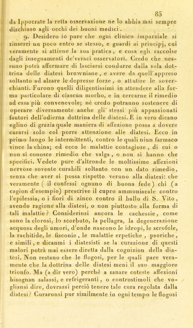 I dischiuso agli occbi del buoni medici . I g. Desidero io pure die ogni clinico imparziale si I rinserri un poco enlro se stesso, e guard! ai principj, cui j veraniente si alliene la sua pralica , e cosa egh raccolse dagli insegnamenti de\eraci osservatori. Credo che nes- suno potra afFermare di lasciarsi condurre dalla sola dot- trina delle diatesi browniane , e avere da quell’appreso soltanto ad alzare le depresse forze, o altutire le sover- cbianti. Furono quelli diligentissimi in altendere alia for- ma particolare di ciascun morbo, e in cercarne il riinedio ad essa pin convenevole; ne credo potranno sostenere di operare diversamente anche gli' stessi pin appassionali fautori deirodierna dottrina delle dialesi. E in vero dicano egliuo di grazia quale maniera di afl'ezione possa a dovere curarsi solo col porre attenzione alle diatesi. Ecco in primo luogo le iutermittenti, contro le quali niun farniaco vince la china; ed ecco le malattie contagiose , di cui o non si couosce rimedio che valga , o non si hanno che specific!. Vedete pure d’altronde le moltissime affezioni ncrvose sovenle curabili soltanto con un dato rimedio, senza che aver si possa rispetto veruno alia diatesi: che veramente ( il confessi ognuno di buona fede) chi (a cagion d’esempio) prescrive il cupro ammoniacale contro I’epilessia, o i Cori di zinco contro il hallo di S. Vito, avendo ragione alia diatesi, o non piuttosto alia forma di tali malattie? Considerinsi ancora le cachessie, come sono la clorosi, lo scorbuto, la pellagra, la degeuerazione acquosa degli umori, d’onde nascono le idropi, le scrofole, la rachitide, le fisconie, le malattie erpetiche , psoriche, e simili , e dicanmi i diatesisti se la curazione di questi malorl potra mai essere diretta dalla cognizion della dia- tesi. Non restano che le flogosi, per le quali pare vera- mente che la dottrina delle diatesi meni il suo maggiore trionfo. Ma (a dir vero) perche a sanare coteste affezioni bisognan salassi, e refrigerant! , o controstimoli che vo- gliansi dire, dovrassi perci6 tenere tale cnra regolata dalla diatesi? Curaronsi pur similmente in ogni tempo le flogosi