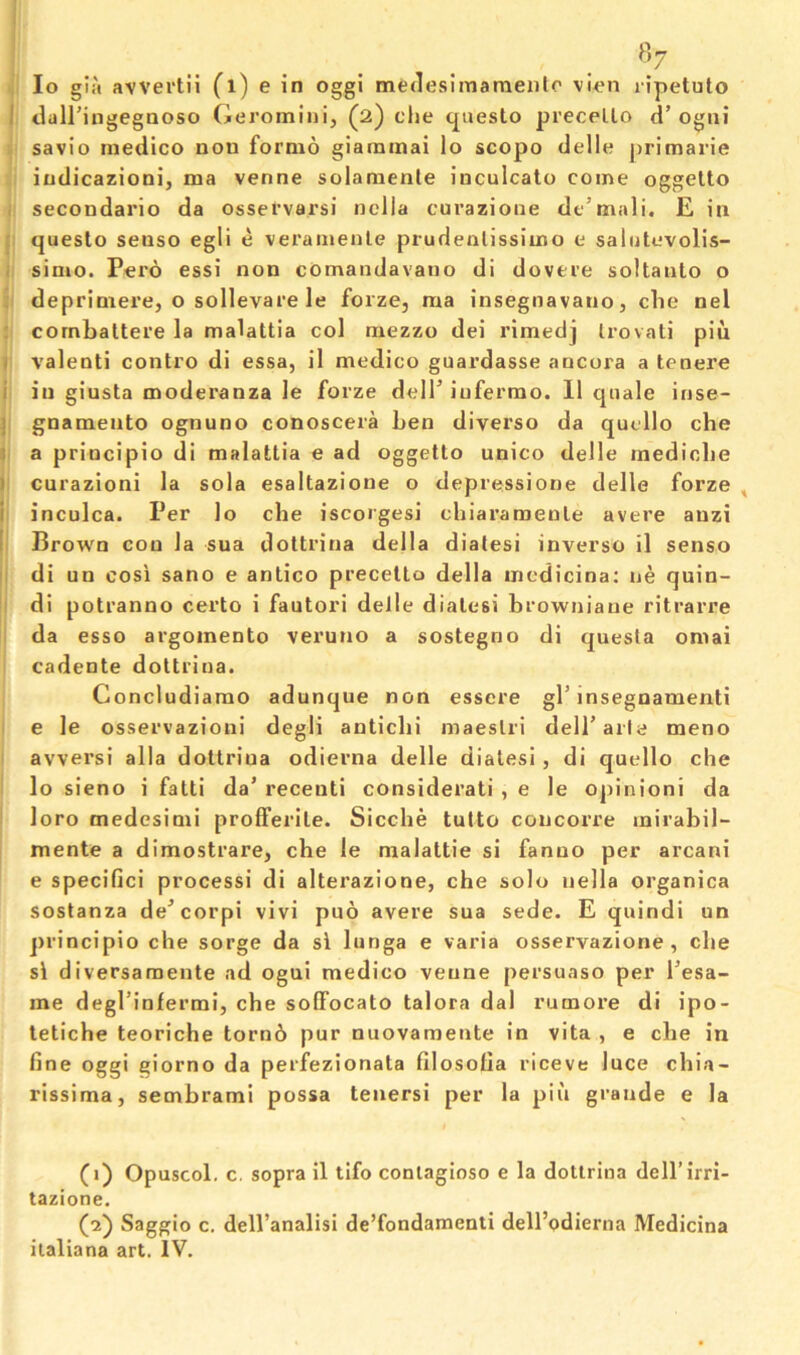 , lo gia avvertii (l) e in oggi medesimameiito vien ripetuto I dairingegaoso Geromini, (2) die questo precello d’ ogiii savio medico non fornio giammai lo scopo delle primarie indicazioni, ma venne solamenle inculcato come oggetto ; secondario da osservarsi nella curazione de’mali, E ia ; queslo senso egli e veramenle prudenlissimo e salutevolis- i simo. Pero essi non comandavano di dovere soltaulo o : deprimere, o sollevare le forze, ma insegnavauo, die nel ; cornbattere la malattia col mezzo dei rimedj Irovati pin I Valenti contro di essa, il medico guardasse ancora a tenere i in giusta moderanza le forze delPiuferrao. 11 quale irise- j gnamento ognuno conoscera ben diverse da qudlo che a a principio di malattia e ad oggetto unico delle medicbe 1 curazioni la sola esaltazione o depressione delle forze , i inculca. Per lo che iscorgesi chiaramenle avere auzi [ Brown coo la sua dottrina della diatesi inverse il senso I di un cosi sano e antico precetto della mcdicina; ne quin- ' di potranno certo i fautori delle diatesi browniaue ritrarre da esso argoinento veruno a sostegno di questa omai cadente dottrina. Concludiamo adunque non essere gl’insegnamenti e le osservazioni degli antiebi maestri deirarla meno avversi alia dottrina odierna delle diatesi, di quello che lo sieno i fatti da’ receuti considerati , e le opinioni da loro medcsimi prolferite. Sicebe tulto concorre mirabil- mente a dimostrare, che le malattie si fanuo per arcani e specifici processi di alterazione, che solo nella organica sostanza de’corpi vivi pno avere sua sede. E quindi un j)rincipio che sorge da si lunga e varia osservazione, che si diversaraente ad ogui medico venne persuaso per I’esa- me degl’infermi, che sofFocato talora dal rumore di ipo- tetiche teoriche torn6 pur nuovamente in vita , e che in fine oggi giorno da perfezionata filosofia riceve luce chia- rissima, sembrami possa tenersi per la piii grande e la (1) Opuscol, c. sopra il tifo conlagioso e la dottrina dell’irri- tazione. (■2) Saggio c. dell’analisi de’fondamenti dell’odierna Medicina