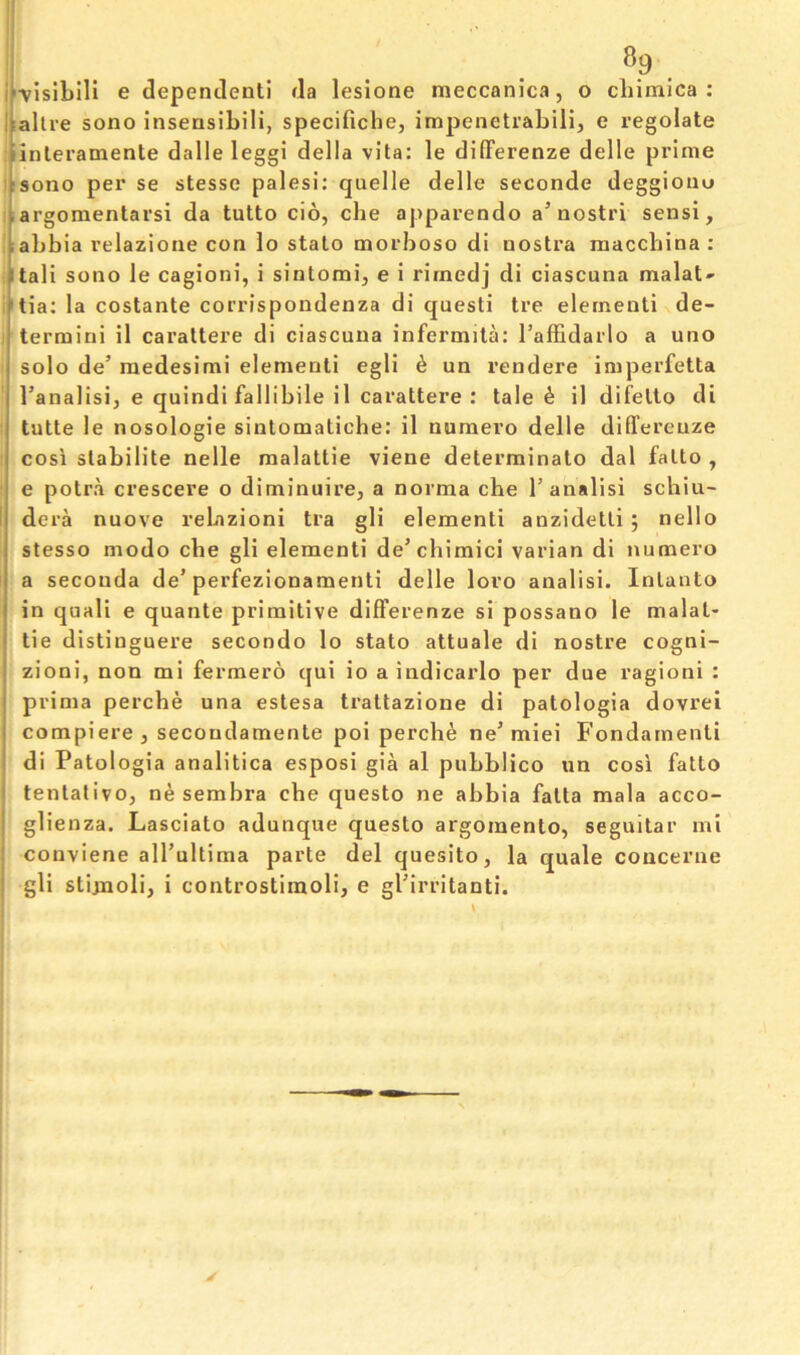 ^.9. if-visibili e dependenll da leslone meccanica, o cliimica : llalli-e sono insensibili, specificbe, impenetrabili, e regelate pinleramente dalle leggi della vita: le difFerenze delle prime ^tsono per se stesse palesi: quelle delle seconde deggioiio ,argomentarsi da tutto cio, che apparendo a’nostri sensi, labbia relazione con io stato morboso di nostra niaccbina ; itali sono le cagioni, i sintomi, e i rimedj di ciascuna malat- 'tia; la costante corrispondenza di questi tre dementi de- termini il carattere di ciascuna infermitd I’affidarlo a uno solo de’ medesimi dementi egli 6 un rendere imperfetta I’analisij e quindi fallibile il carattere : tale ^ il difelto di tutte le nosologic sintomatiche: il numero delle differeuze cosi stabilite nelle malattie viene determinate dal fatto , e potra crescere o diminuire, a norma che 1’analisi schiu- I dera nuove rebazioni tra gli dementi anzidetli ; nello stesso mode che gli dementi de’chimici varian di numero a secouda de’perfezionamenti delle loro analisi. Inlanto in quali e quante primitive difFerenze si possano le malat- tie distinguere secondo lo stato attuale di nostre cogni- zioni, non mi fermero qui io a indicarlo per due ragioni : prima perche una estesa trattazione di patologia dovrei compiere, secondamente poi perche ne’miei Fondamenti di Patologia analitica esposi gia al pubblico un cosi fatto i tentative, ne semhra che questo ne abbia fatta mala acco- glienza. Lasciato adunque questo argoraento, seguitar mi conviene all’ultima parte del quesito, la quale coucerne ! gli stijnoli, i controstimoli, e gl'irritanti.