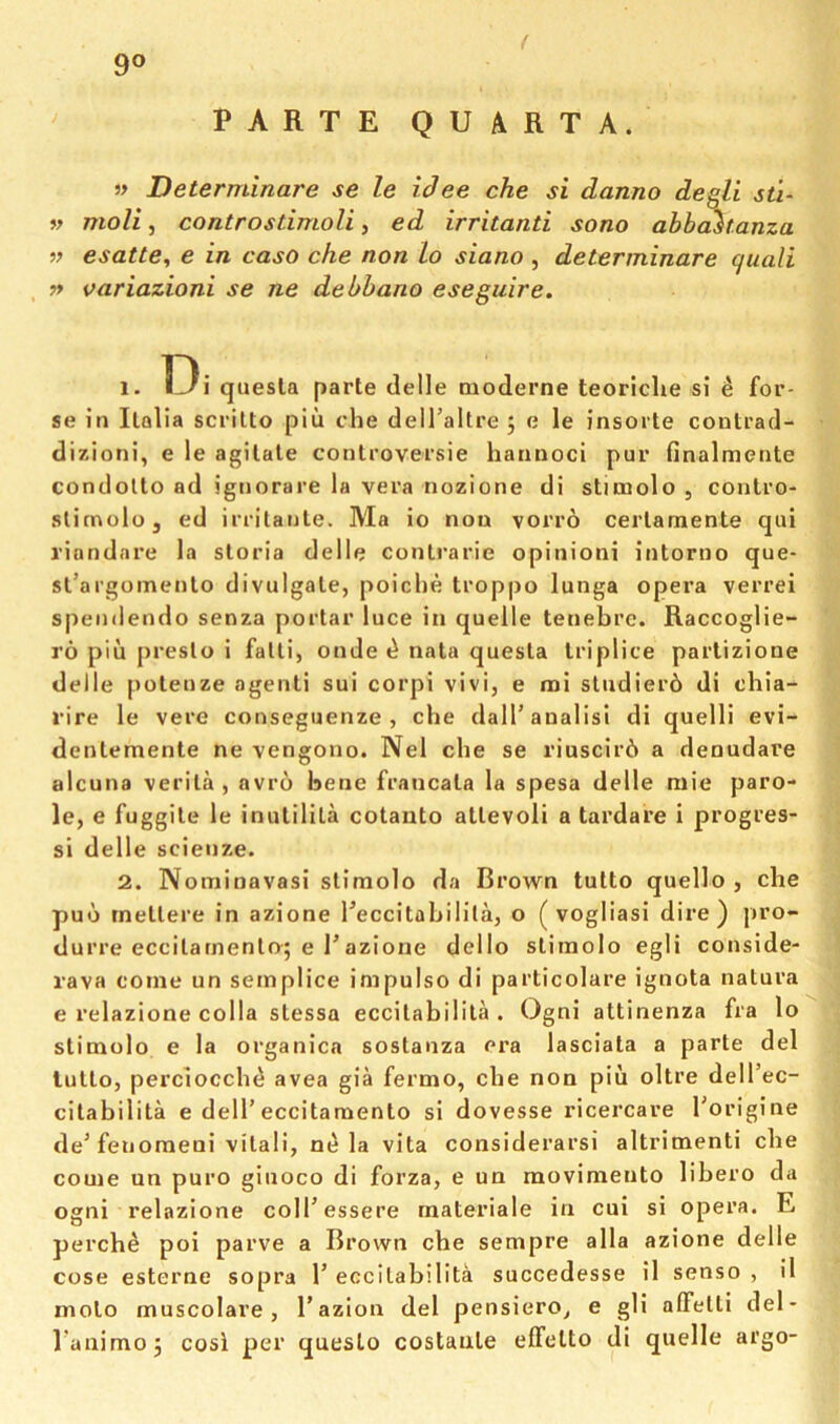 9® ( PARTE QUARTA. » Determinare se le idee che si danno degll sti- w moli, controstimoli, ed irritanti sono ahb^tanza » esatte, e in caso che non Lo siano , determinare quali » oariazioni se ne debbano eseguire. 1. quesla parte delle oioderne teoriche si ^ for- se in Italia scrilto piu che delTaltre j e le insorte contracl- dizioni, e le agitate conlroversie hannoci pur finalmeute condolto ad igiiorare la vera nozione di stimolo , conlro- slimoloj ed irritanle. Ma io non vorr6 certamente qui I’iundare la storia delle conlrarie opinioni intorno que- sl’ai'gomento divulgate, poiche troppo lunga opera verrei spenilendo senza portar luce in quelle tenebrc. Raccoglie- ro piu presto i falli, onde ^ nata questa Iriplice partizione delle poteuze agenli sui corpi vivi, e mi sludier6 di chia- rire le vere conseguenze , che dalTanalisi di quelli evi- dentemente ne vengono. Nel che se riuscir6 a denudare alcuna verila , avro bene francata la spesa delle niie paro- le, e fuggile le inutilila cotanto atlevoli a tardare i progres- si delle scienze. 2. Notninavasi slimolo da Brown tutto quello , che puo metlere in azione Teccitahilila, o ( vogliasi dire) pro- durre eccilarnento; e razione dello slimolo egli conside- rava come un semplice impulso di particolare ignota natura e relazione colla slessa eccilahilila . Ogni attinenza fra lo slimolo e la organica sostanza era lasciata a parte del tutto, perciocche avea gia fermo, che non piu oltre dell’ec- citahilita e dell’eccitaraenlo si dovesse ricercare I’origine de’fetiomeoi vilali, la vita considerarsi altrimenti che come un puro giuoco di forza, e un movimento lihero da ogni relazione coll’essere materiale in cui si opera. E perche poi parve a Brown che sempre alia azione delle cose esterne sopra 1’ eccilahilila succedesse il senso , 11 molo muscolare , I’azion del pensiero^ e gli affelli del- Tanimoj cosi per queslo costaule effelto di quelle argo-