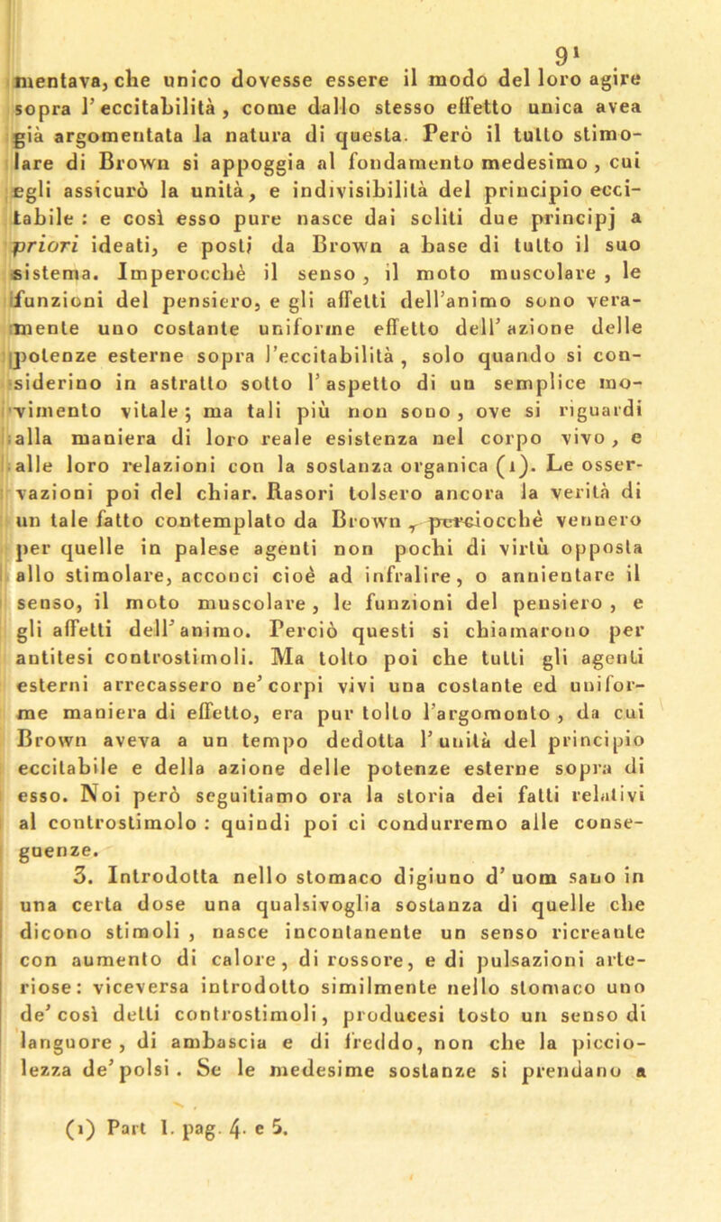 9» mentava, che unico dovesse essere il mode del loro agire sopra 1’eccitabilita , come dallo stesso elTetto unica avea gia argomentala la natura di questa. Pero il tullo stimo- lare di Brown si appoggia al foiidamento medesimo , cui £gli assicuro la unita, e indivisibilila del priucipio ecci- tabile : e cosi esso pure nasce dai soliti due principj a priori ideati, e posli da Brown a base di tulto il suo fiistema. Imperoccb^ il senso , il moto muscolare , le ifunzioni del pensiero, e gli affelti dell’animo sono vera- imenle uno costante uniforine effetto dell’ azione delle (j>olenze esterne sopra reccitabilita , solo quando si con- •siderino in astrallo sotto T aspetto di un semplice ino- '•vimenlo vilale 5 ma tali piu non sono, ove si riguardi ;alla maniera di loro reale esislenza nel corpo vivo , e • alle loro relazioni con la soslanza organica (1). Le osser- ^ vazioni poi del chiar. Rasori lolsero ancora la verita di un tale fatto contemplato da Brown ^ pirrciocche vennero per quelle in palese agenti non poebi di virtu opposU i alio stimolare, accooci cioe ad infralire, o antiientare il senso, il moto muscolare, le funzioni del pensiero , e gli alFetti delTanirao. Percio quest! si cbiainarono per antitesi controstirnoli. Ma tolto poi che tulli gli agenti esterni arrecassero ne’eorpi vivi una costante ed uuifor- nie maniera di elTetto, era pur tolto I’argoraonto , da cui Brown aveva a un tempo dedotta P unita del principio eccilabile e della azione delle potenze esterne sopra di esso. Noi per6 seguitiamo ora la storia dei fatti relativi al controslimolo ; quindi poi ci condurremo alle conse- guenze. 3. Introdotta nello stomaco digiuno d’ uom sano in una certa dose una qualsivoglia sostanza di quelle die i dicono stimuli , nasce iuconlanente un senso ricreaute I con aumento di calore, dirossore, e di pulsazioni arte- riose: viceversa introdotto similmente nello stomaco uno de’cosi detti controstirnoli, produces! tosto un senso di languore , di ambascia e di Ireddo, non cbe la piccio- lezza de’polsi. Se le medesime sostanze si prendano a