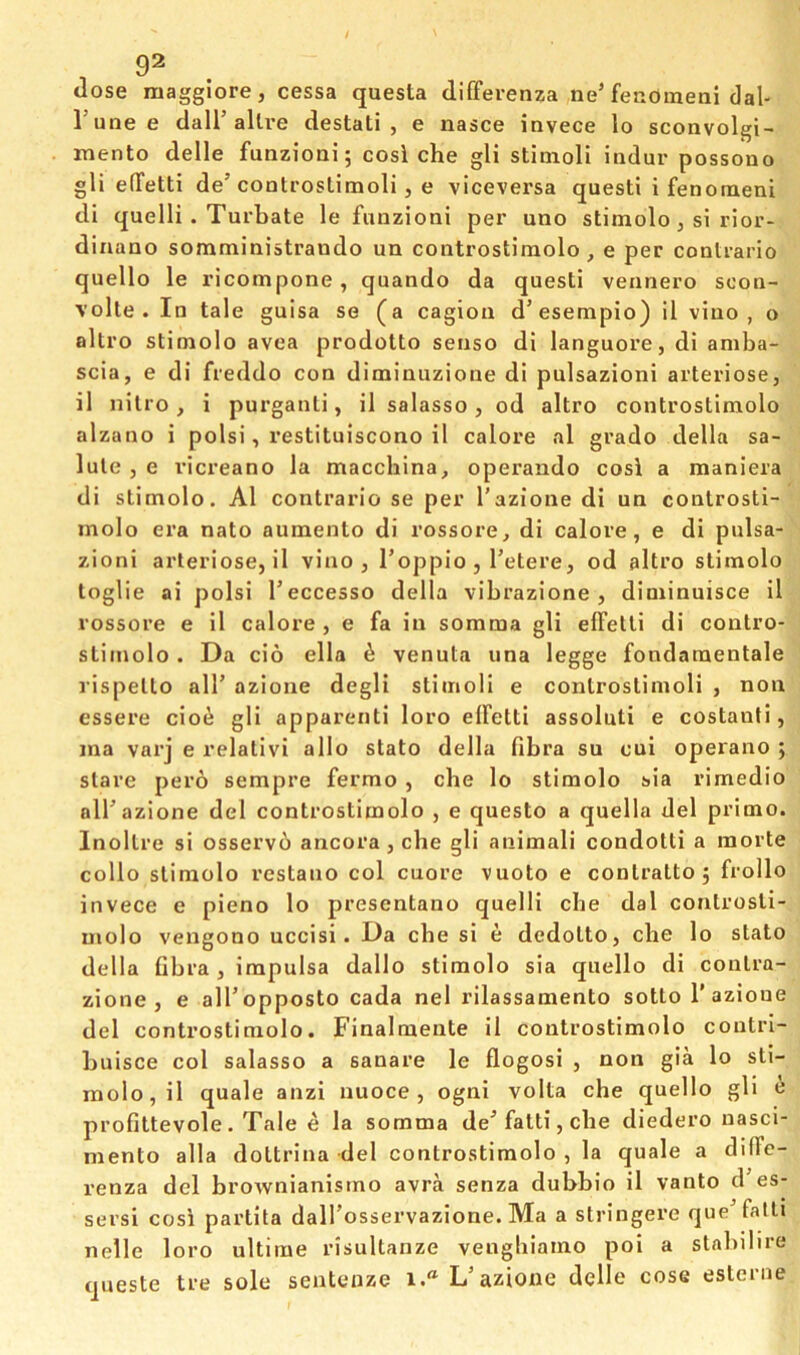 / 1 92 dose maggiore, cessa questa differenza ne’fenoraeni dal- I’mie e dall’alive destati , e nasce invece lo sconvolgi- mento delle funzioai; cosi che gli stimoli indur possono gli elTetti de’controslimoli, e viceversa quest! i fenoraeni di quelli . Turbate le funzioni per uno stimolo , si rior- dinaao somministrando un controstlmolo , e per conlrario quello le ricompone, quando da quest! veanero scon- volte. In tale guisa se (a cagiou d’esempio) il v!uo , o altro stimolo avea prodotto senso d! languore, d! amba- scia, e di freddo con dimiuuzione di pulsazion! arteriose, il nilro, i purganli, il salasso, od altro controstiraolo alzano i pols!, restituiscono il calore al grado della sa- lute , e ricreano la macchina^ operando cosi a maniera di stimolo. Al contrario se per I’azione di un conlrosti- molo era nato auinento di rossore, di calore, e di pulsa- zioni arteriose, il vino, I’oppio , Tetere, od altro stimolo toglie ai polsi I’eccesso della vibrazione, diminuisce il rossore e il calore , e fa in somma gli effetli di contro- stimolo . Da cio ella ^ venuta una legge fondaraentale rispello alT azione degli stimoli e conlrostimoH , non essere cio^ gli apparent! loro elfetti assoluti e costauti, ina varj e relalivi alio stato della fibra su cui operano ; stare pero sempre fermo, che lo stimolo sia rimedio alP azione del controstimolo , e questo a quella del prime. Inollre si osserv6 ancora, che gli animal! condolli a morte collo stimolo restano col cuore vuoto e contralto 5 frollo invece e pieno lo presentano quelli che dal conlrosti- molo vengono uccisi. Da che si e dedolto, che lo stato della fibra , impulsa dallo stimolo sia quello di coulra- zione , e alTopposto cada nel rilassamento sotto 1’azione del controstiraolo. Finalmente il controstimolo coutri- buisce col salasso a sanare le flogosi , non gia lo sti- inolo,il quale anzi nuoce , ogni volta che quello gli e profittevole. Tale e la somma de^ fait!, die diedero nasci- mento alia doltrina del controstiraolo , la quale a diffe- renza del brownianismo avra senza dubbio il vanto d es- sersi cosi partita dalTosservazione. Ma a stringere queTatli nelle loro ultimo risultanze vengliiamo poi a stabilire queste tre sole seatenze i.“ L’azione delle cose esteriie