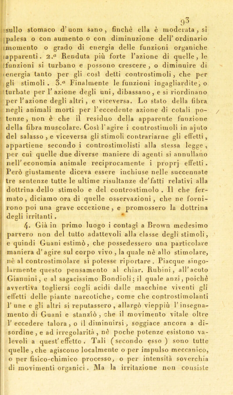 9^ !SulIo stomaco d’uom sano, Gnche ella e moderata, si jpalesa o con aumenlo o con diniinuzione delT ordinario iimomento o grado dl eriergia delle funzioni organiche jiapparenti. 2.® Renduta pin forte I’azione di quelle, le ifunzioni si turbano e possono crescere , o diminuire di ■ energia tanto per gli cosl delti coiitrostimoli, cbe per gli stimoli . 3.“ Finalmenle le funzioni ingagliardite, o turbale per 1’azione degli uni, dibassano, e si riordinano perl’azione degli altri, e viceversa. Lo stato della fibra negli animali morti per Teccedente azione di cotali po- / ■ tenze, non k cbe il residue della apparente fuuzione ! della Cbra muscolare. Cosi I’agire i controstimoli in ajuto . del salasso , e viceversa gli stimoli contrariarne gli effetti, appartiene secondo i controstimolisti alia slessa legge, ' per cui quelle due diverse maniere di agenti si annullano !: nelTeconomia animale reciprocaraente i proprj elFelti . ] Per6 giustamente diceva essere iuchiuse nelle succennate i tre sentenze tutte le ultinie risultanze de’fatti relativi alia I doltrina dello stimolo e del controstinxolo . II cbe fer- ^ mato, dicianao ora di quelle osservazioni , cbe ne forni- rono poi una grave eccezione, e promossero la dottrina degli irrilanti, * 4. Gia in primo luogo i contagi a Brown medesimo parvero non del tutto adattevoli alia classe degli stimoli, e quindi Guani estimo, cbe possedessero una particolare maniera d’agire sul corpo vivo, la quale nk alio stimolare, ne al controstimolare si potesse riportare. Piacque singo- larmenle questo pensamento al chiar. Rubini, all’acuto Giatiuini, e al sagacissimo Bondioli; il quale anzi, poiche avvertiva togliersi cogli acidi dalle macebine viventi gli etfetti delle piante narcotiche, come che coptrostiinolauti 1’ une e gli allri si reputassero, allarg6 vieppiu Tinsegna- inento di Guani e stanz16 , che il raovimento vilale oltre P eccedere talora, o il diminuirsi, soggiace ancora a di- sordine, e ad irregolarita , n^ poche potenze esistono va- levoli a quest'effetto. Tali (secondo csso ) sono tulle quelle, che agiscono localmenle o per impulse meccanico, o per fisico'cbimico processo, o per intensila soverchia di movimenli organici . Ma la iirilazione non cousisle