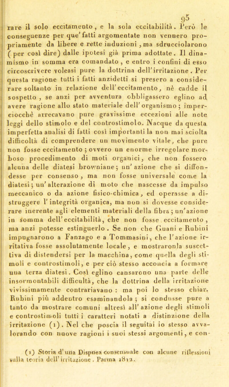 9^ I rare il solo eccitamento , e la sola eccitabillta . Peru le :j conseguenze per (|ue’falti argomentate non vennero pro- I priaraente da libere e rette iuduzioni ,ma sdrucciolarono 1 ( per cosi dire) dalle ipotesi gia prima adottate. II dina- : mismo in somma era comandato , e entro i confini di esso circosciivere voleasi pure la dotlrina delTirritazione . Per quesla ragione tutti i falti anzidetti si presero a conside- rare soltanto in rclazione delTeccitamento, n^ cadde il sospetto , se anzi per avventura obbligassero eglino ad avere ragione alio state materiale delT organismo ; impei’- 1 ciocche arrecavano pure gravissime eccezioni alle note leggi dello stimolo e del controslimolo. Nacque da quesla i imperfetta analisi di falti cosi important! la non mai sciolta difficolla di comprendere un movimenlo vilale, che pure I non fosse eccitamento ; ovvero un enorme irregolare mor- boso procedimento di moti organic!, die non fossero alcuna delle dialesi brov'niane; un’azione che si difFon- desse per consenso , ma non fosse universale come la diatesi 5 un’alterazione di moto che nascesse da impulso meccanico o da azione fisico-chimica, ed operasse a di- struggere 1’integrita organica, ma non si dovesse conside- rare inerenle agli element! materiali della fibra j un’azione I in somma delPeccitabilila, che non fosse eccitamento, I ma anzi potesse estinguerlo . Se non che Guani e Rubini I impugnarono a Fanzago e a Tommasini, che Pazione ir- I rilativa fosse assolutamente locale, e moslraronla suscet- j liva di dislendersi per la macchina, come qiidla degli sti- i moli e conlrostiinoli, e per cio stesso acconcia a formare I uua lerza diatesi. Cosi eglino cansarono una parle delle i insormoutabili difficulta, che la doltrina della irritazione vivissimamente contrariavano : ma poi lo stesso chiar. Rubini piu addeotro esarainandola ; si condusse pure a tanlo da mostrare comuni allresi alP azione degli slimoli e controstimoli tutti i caratteri notati a dislinzione della '* irritazione (l).Nel che poscia il seguitai io stesso avva- lorando con nuove ragioni i suoi stessi argomenli, e con- ( i) Storia d’uiia Dispnea conseuiiiale con alcuiie ril'lessioiii iiulla leoria dell’iniuzioiic . Parma idi-i.