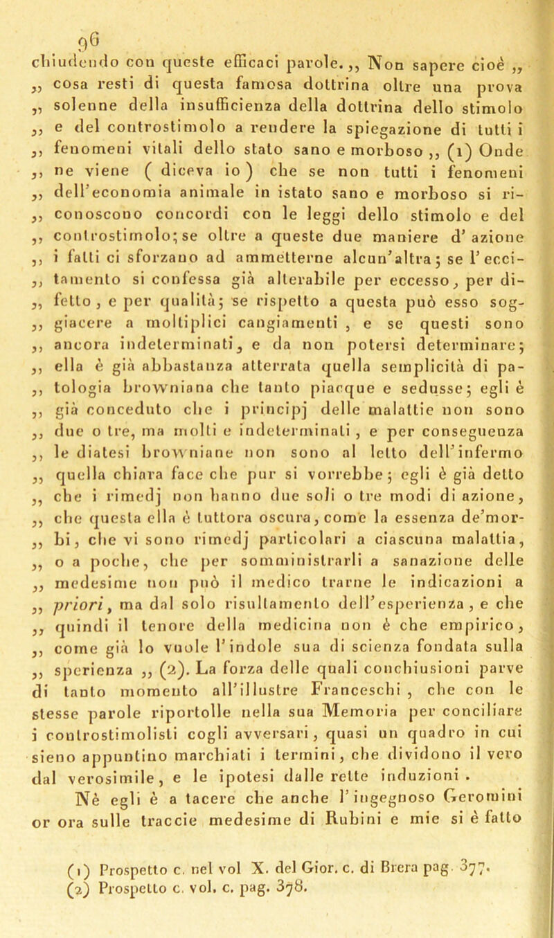 9® cliiudcndo con quGste efficaci parole.,, Non sapere cioe „ „ cosa resti di questa famosa doltrina ollre una prova „ soleune della insufFicienza della dotlrina dello stimolo „ e del controstimolo a reudere la spiegazione di lulli i ,, feuomeni vilali dello stalo sano e morboso ,, (i) Onde ,, ne viene ( diceva io) cbe se non tutti i fenomeni ,, dell’economia aniinale in istato sano e morboso si ri- „ conoscono coiicordi con le leggi dello stimolo e del ,, coni rostirnolo; se ollre a queste due maniere d’azione ,, i falli ci sforzauo ad ammelterne alcun’altra; se I’ecci- ,, tamenlo si confessa gia allerabile per eccesso, per di- „ fello , e per qualilaj se rispello a questa puo esso sog- ,, giaccre a rnolliplici cangiamenti , e se quest! sono ,, ancora indelerminati, e da non potersi deterininare; ,, ella e gia abbastanza alterrata quella sempHcila di pa- ,, tologia browniona cbe (anlo piacque e sedussej egli e ,, gia conceduto die i principj delle malaltie non sono ,, due o Ire, ma inolli e indelerininali , e per conseguenza ,, le dialesi bro\\ nione non sono al lelto dellMnfermo ,, quella chinra face cbe pur si vorrebbe; egli ^ gia dello ,, cbe i rimedj non banno due soli o tre modi di azione, ,, cbe questa ella e lutlora oscura,come la essenza de’mor- ,, bi, cbe vi sono rimedj parlicolari a ciascuna malallia, ,, o a pocbe, cbe jier soinminislrarli a sanazione delle ,, medesinie non pn6 il medico Irarne le indicazioni a ,, priori f ma dal solo risullamenlo delT csperienza , e cbe ,, quindi il lenore della rnedicina non ^ cbe empirico, ,, come gia lo vuole T indole sua di scienza fondata sulla ,, sperienza ,, (2). La forza delle quali concbiusioni parve di lanlo momento all’illustre Francescbi , cbe con le slesse parole riporlolle nella sua Memoria per conciliare i coulrostimolisli cogli avversari, quasi un quadro in cui sieno appunlino marcbiali i termini, cbe dividono il vero dal verosimile, e le ipotesi dalle relte iriduzioni . Ne egli e a tacere cbe anche I’ingegnoso Geroniini or ora sulle traccie medesinie di Rubini e mie si e fatto (1) Prospetto c, nel vol X. del Gior. c. di Brera pag- 3^7*