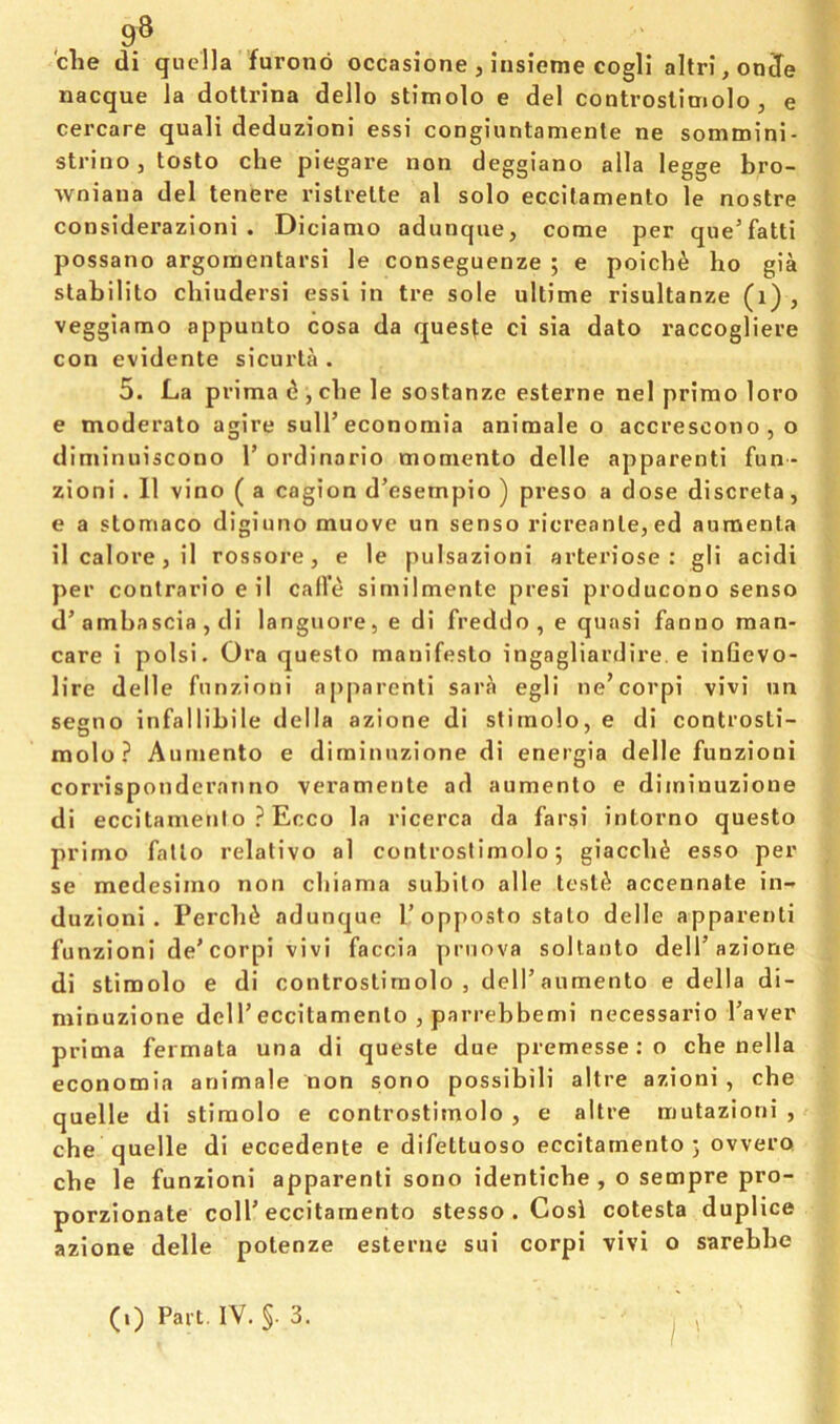 , 9® die di quella furonb occasione , iusieme cogli altri,onJe nacque la dotlrina dello stimolo e del controslimolo , e cercare quali deduzioni essi congiuntamente ne sommini- strino, tosto die piegare non deggiano alia legge bro- wniana del tenere risli-elte al solo eccitamento le nostre considerazioni . Di cianio adunque, come per que’fatti possano argoraentarsi le conseguenze ; e poidi^ ho gia stabilito diiudersi essi in tre sole ultime risultanze (i) , veggiamo appunto cosa da ques^e ci sia dato raccogliere con evidente sicurta . 5. La prima d , die le sostanze esterne nel primo loro e moderato agire sull’economia animale o accrescono , o diminuiscono V ordinario momento delle apparent! fun- zioni . 11 vino ( a cagion d’esempio ) preso a dose discrete, e a stomaco digiuno muove un senso ricreante,ed aumenta ilcalore,il rossore, e le pulsazioni arteriose : gli acidi per contrario e il call’e siniilmente presi producono senso d’ambascia , di languore, e di freddo, e quasi fanno man- care i polsi. Ora questo manifesto ingagliardire. e infievo- lire delle funzioni apparent! sara egli ne’corpi vivi un segno infallibile della azione di stimolo, e di controsti- molo ? Aiiniento e diminnzione di energia delle funzioni corrisponderaiino veramente ad aumento e diminuzione di eccitamenlo ? Ecco la ricerca da farsi intorno questo primo fallo relativo al controslimolo 5 giacdid esso per se medesimo non diiama subito alle tested accennate in- duzioni . Perclii adunque I’opposto stalo delle apparenti funzioni de’eorpi vivi faccia prnova soltanto dell’azione di stimolo e di controstimolo , dell’aumento e della di- minuzione dell’eccitamenlo , parrebbemi necessario I’aver prima fermata una di queste due premesse : o che nella economia animale non sono possibili altre azioni , che quelle di stimolo e controstimolo , e altre mutazioni , che quelle di eccedente e difettuoso eccitamento 5 ovvero che le funzioni apparenti sono identicbe , o sempre pro- porzionate coll’eccitamento stesso . Cosi cotesta duplice azione delle potenze esterne sui corpi vivi o sarebbe