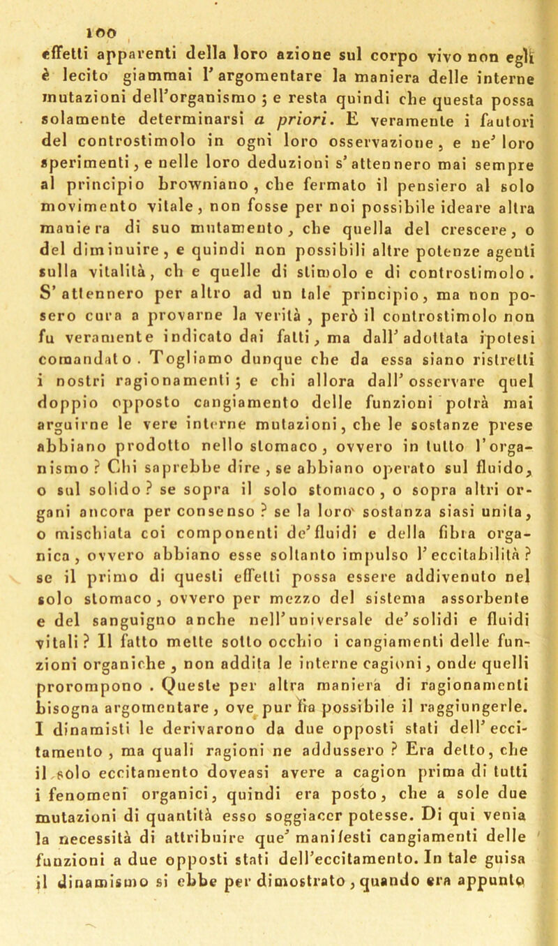 lOO I appaventi della loro azione sul corpo vivo non eglk k lecito giammai rargomenlare la maniera delle interne inutazioni deH’organismo 5 e resta quindi clie quesla possa solamente determinarsi a priori. E veramenle i fautori del controstimolo in ogni loro osservazione , e ueMoro aperimenti, e nelle loro deduzioni s’attennero mai setnpre al principio Lrowniano , die fermato il pensiero al solo movimento vitale, non fosse per noi possibile ideare allra maniera di suo mutameuto, die quella del crescere, o del diminuire, e quindi non possibili altre polenze agenli sulla vitalila, ch e quelle di sliniolo e di controstimolo, S’atlennero per allro ad un Inle principio, ma non po- sero cura a provarne la verila , per6 il controstimolo non fu veraniente indicato dai fatli, ma dall’adoltala ipolesi coraandato. Togliamo dunque cbe da essa siano ristrelli i nostri ragionamenli 5 e chi allora dalT osservare quel doppio opposto cangiamento delle funzioni poira mai arguirne le vere interne mulazioni, cbe le sostanze prese abbiano prodotto nello slomaco , ovvero in tutlo I’orga- nismo ? Chi saprebbe dire , se abbiano operato sul fluido, o sul solido? se sopra il solo stomaco , o sopra altri or- gan! ancora per consenso ? se la loro' sostanza siasi unila, 0 miscbiala coi component! de’fluid! e della fibia orga- nica , ovvero abbiano esse sollanto impulse 1’eccitabilila ? se il prime di quest! effetti possa essere addivenuto nel solo slomaco j ovvero per mezzo del sislema assorbente e del sanguigno anebe nell’universale de’solidi e fluidi vitali? Il fatto melte sotlo ocebio i cangiamenti delle fun- zioni organiche , non addita le interne cagioni, onde quelli prorompono . Quesle per allra maniera di ragionan>enli bisogna argomentare, ove^purlia possibile il raggiungerle. 1 dinamisli le derivarono da due opposli slali dell’ecci- tamento , ma quali ragioni ne addussero ? Era delto, cbe iEeolo eccitamento doveasi avere a cagion prima di tulti i fenomeni organic!, quindi era posto, cbe a sole due mutazioni di quantity esso soggiacer potesse. Di qui venia la necessila di atlribuire que’ raanifesti cangiamenti delle funzioni a due opposti stati deireccitamento. In tale guisa jl dinaroismo si ebbe per dimostrato , quando era appunlQ