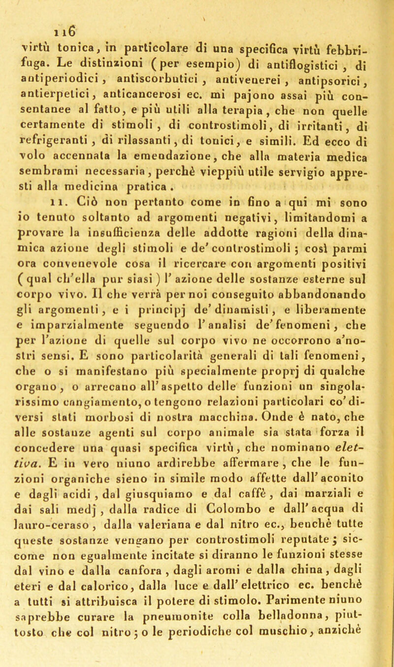 virtu tonica, in parlicolare di una speciGca virtu febbri- fuga. Le distinzioni (per esempio) di antiflogistici , di aotiperiodici , antiscorbutic! ^ antiveuerei , antipsorici ^ antierpelici, anticancerosi ec. mi pajono assai piii con- scntanee al fatto, e piu utili alia terapia , cbe non quelle certainente di stimoli , di controstimoli, di irritant!, di refrigerant! , di rilassanti, di touici, e simili. Ed ecco di volo accennata la emendazione, cbe alia materia medica sembrami necessaria , perch^ vieppiu utile servigio appre- sti alia medicina pratica . 11. Ci6 non pertanto come in Gno a qui mi sono io tenuto soltanto ad argomenti negativi, limitandomi a provare la insuiGcienza delle addotte ragioni della dina- mica azioue degli stimoli e de’controstimoli ; cost parmi ora convenevole cosa il ricercare con argomenti positivi ( qual cli’ella pur siasi) V azione delle sostanze esterne sul corpo vivo. II che verra pernoi conseguito abbandonando gli argomenti, e i principj de’dinamisli, e liberamente e imparzialmente seguendo I’analisi de’fenomeni, che per I'azione di quelle sul corpo vivo ne occorrono a’no- stri sensi. E .sono parlicolarita general! di tali fenomeni, che o si inanifestano piii specialmente proprj di qualcbe organo, o arrecano all’aspelto delle funzioni un singola- rissimo cnngiamento, o tengono relazioni parlicolari co’di- vers! stati morbosi di nostra macchina. Onde £ nato, che alle sostauze agent! sul corpo animale sia stata forza il concedere una quasi specifica virtu, che nominano elet- tiva. E in vero iiiuno ardirebbe affermare , cbe le fun- zioni organiche sieno in simile raodo affette dall’aconilo e dagli acidi , dal giusquiamo e dal caff^ , dai marziali e dai sali med] , dalla radice di Colombo e dall'acqua di lauro-ceraso , dalla Valeriana e dal nitro ec., bencbe tulte queste sostanze vencano per controstimoli reputate j sic- come non egualmente incitate si diranno le funzioni stesse dal vino e dalla canfora , dagli aromi e dalla china, dagli eteri e dal calorico, dalla luce e dall’elettrico ec. bencbe a tutti si attribuisca il potere di slimolo. Parimenle niuno saprebbe curare la pneumonite colla belladonna, piut- tosto che col nitro 5 o le periodiche col muscbio, anzich^