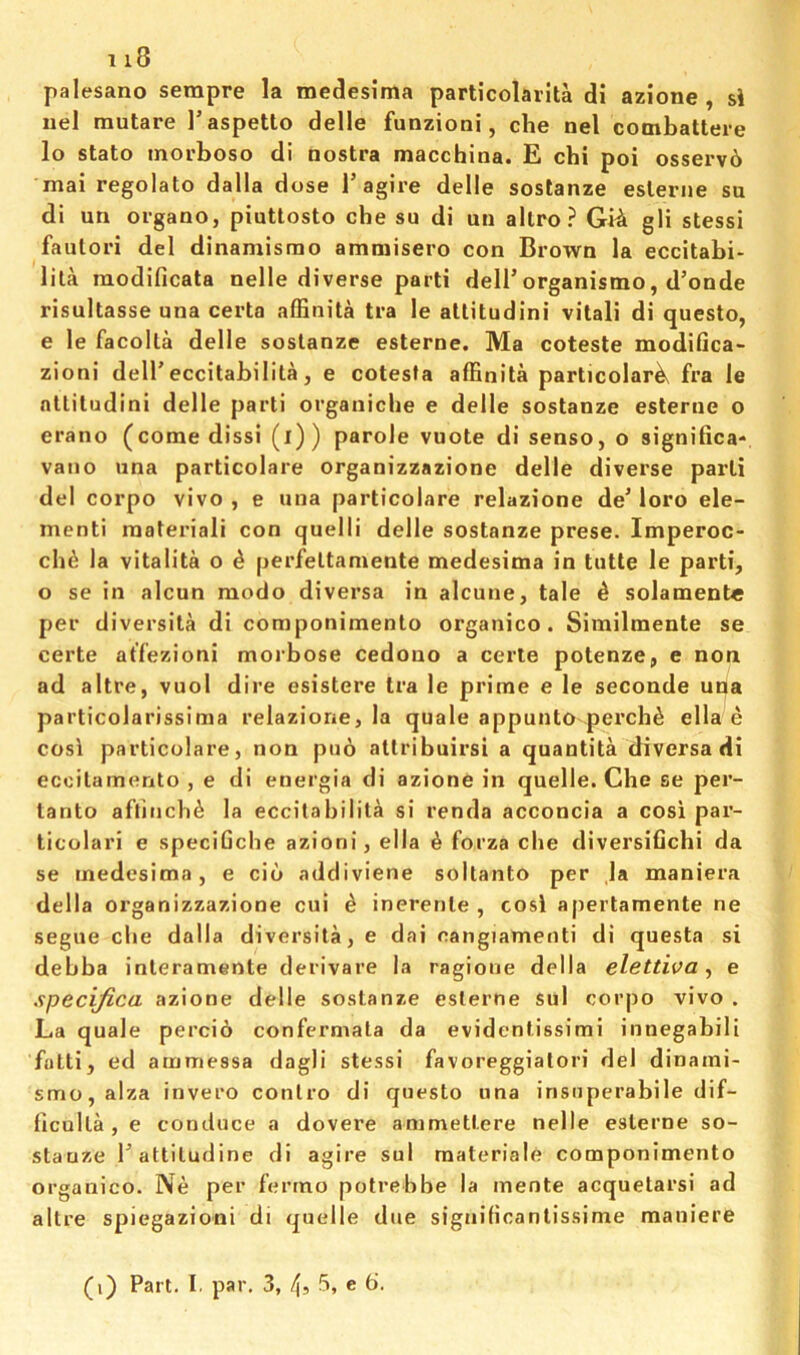 palesano serapre la medlesima particolarita di azione , si iiel mutare I’aspetto delle funzioni, die nel combattere lo state morboso di nostra macchina. E chi poi osservb mai regolato dalla dose I’agire delle soslanze eslerne su di un organo, piutlosto che su di un allro? Gi^ gli stessi faulori del dinamisrao amniisero con Brown la eccitabi- lila raodificata nelle diverse parti dell’organismo, d’onde risultasse una certa affinita tra le atlitudini vital! di questo, e le facolla delle soslanze esterne. Ma coteste modifica- zioni dell’eccitabilita, e cotesta affinita particolar^ fra le nlliludini delle parti organiche e delle soslanze esterne o erano (come dissi (i)) parole vuote di senso, o significa- vano una particolare organizzazione delle diverse parti del corpo vivo, e una particolare relazione de’loro ele- menti raateriali con quelli delle soslanze prese. Imperoc- cli6 la vitalita o 4 perfeltaniente medesima in tutte le parti, o se in alcun raodo diversa in alcune, tale ^ solament« per diversila di componimenlo organico . Similmente se certe atfezioni morbose cedouo a eerie potenze, e non ad altre, vuol dire esistere tra le prime e le seconde una particolarissima relazione, la quale appunto perch^ ella e cosi particolare, non puo allribuirsi a quantita diversa di ecoilamento , e di energia di azione in quelle. Che se per- lanto affincb^ la eccitabilita si renda acconcia a cosi par- ticolari e speciGche azioni, ella ^ forza die diversifichi da se medesima, e cib addiviene soltanto per la maniera della organizzazione cui b inerenle , cosi apertamente ne segue die dalla diversita, e dai cangiamenti di questa si debba inleramente derivare la ragioue della elettiva ^ e specifica azione delle soslanze eslerne sul corpo vivo . La quale percib confermata da evidenlissimi innegabili fotti, ed arnmessa dagli stessi favoreggiatori del dinami- smo,alza invero conlro di questo una irisiiperabile dif- iiculla , e conduce a dovere ammettere nelle eslerne so- stauze I’attiludine di agire sul materiale componimenlo organico. Ne per fermo potrebbe la mente acquetarsi ad altre spiegazioni di quelle due signilicantissime maniere