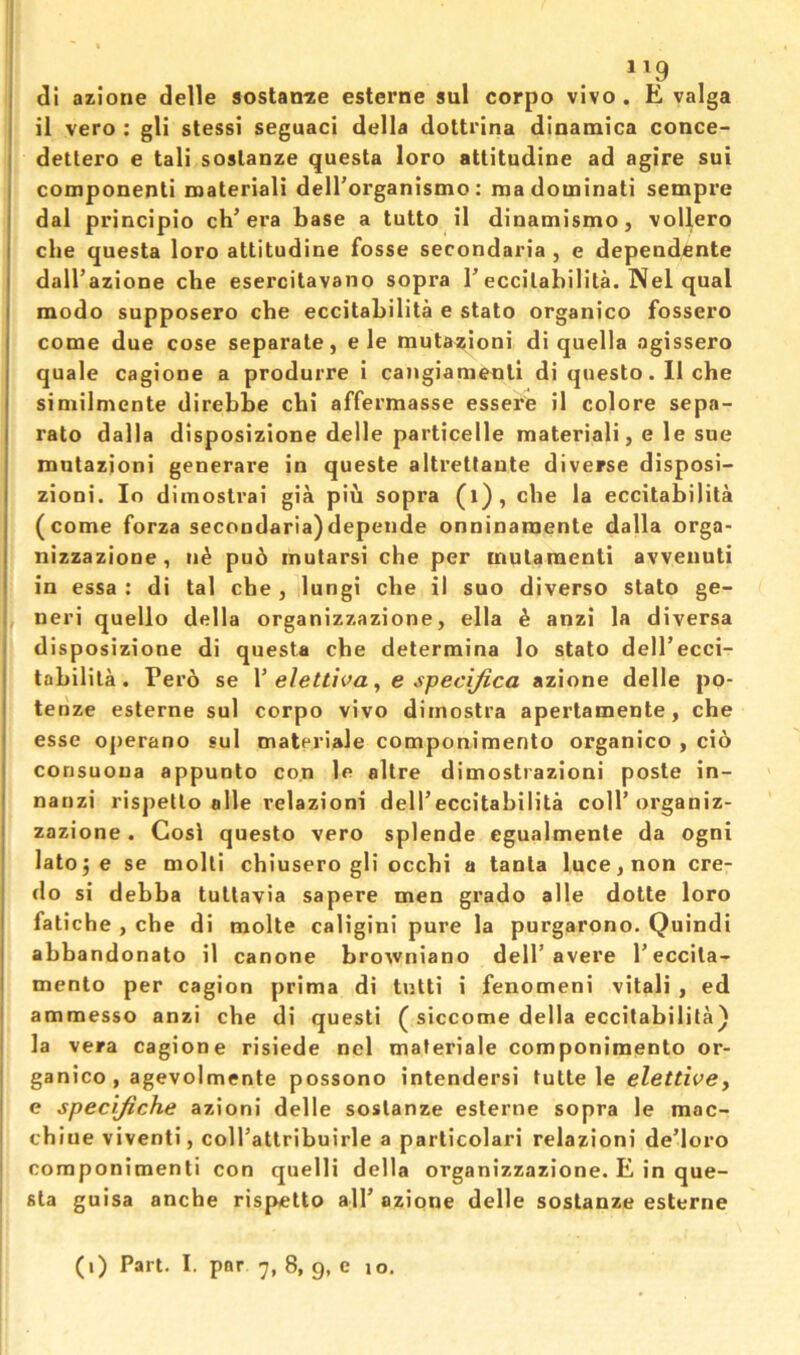 1^9 ; di azione delle soslan^e esterne sul corpo vivo . E valga j il vero : gli stessi seguaci della dottrina dinamica conce- I detlero e tali soslanze questa loro attitudine ad agire sui I componenli roateriali delTorganismo: madominati sempre j dal principio ch’era base a tutto il dinamismo, vollero I die questa loro attitudine fosse secondaria , e dependente I dalTazione che esercitavano sopra T eccilabilita. Nel qual I modo supposero che eccitabilita e stato organico fossero come due cose separate, e le mutazioni di quella agissero quale cagione a produrre i cangiamecili di questo • 11 che siniilmcnte direbbe cbi affermasse essere il colore sepa- rate dalla disposizione delle particelle material!, e le sue rautazioni generare in queste altretfaute diverse disposi- zioni. lo diinosti’ai gia piu sopra (i), die la eccitabilita (come forza secoodaria)depeiide onninaraente dalla orga- nizzazione, n^ pu6 mutarsi che per mutaraenti avveiiuti in essa : di tal che , lungi che il suo diverse stato ge- I neri quello della organizzazione, ella ^ anzi la diversa disposizione di questa che determine lo stato dell’ecci- tabilila. Pero se \ elettwa ^ e specijica azione delle po- tenze esterne sul corpo vivo dimostra apertamente, che j esse operano sul materiale componimento organico , cio I consuoua appunto con le altre dimostrazioni poste in- I nanzi rispetlo alle relazioni dell’eccitabilita coll’organiz- I zazione. Cosi questo vero splende cgualmente da ogni ^ latoje se molti chiusero gli occhi a tanta luce, non cre- do si debba tultavia sapere men grade alle dotte loro I fatiche , che di molte caligini pure la purgarono. Quindi I abbandonato il canone browniano dell’avere I’eccita- I mento per cagion prima di tutti i fenomeni vitali , ed ' ammesso anzi che di quest! ( siccome della eccitabilita} la vera cagione risiede nel materiale componimento or- ganico , agevolmente possono intendersi tutte le eZeffiVe, e specifiche azioni delle sostanze esterne sopra le mac- chine viventi, coll’attribuirle a particolari relazioni de’loro componimenti con quelli della organizzazione. E in que- sta guisa anche rispetto all’ azione delle sostanze esterne