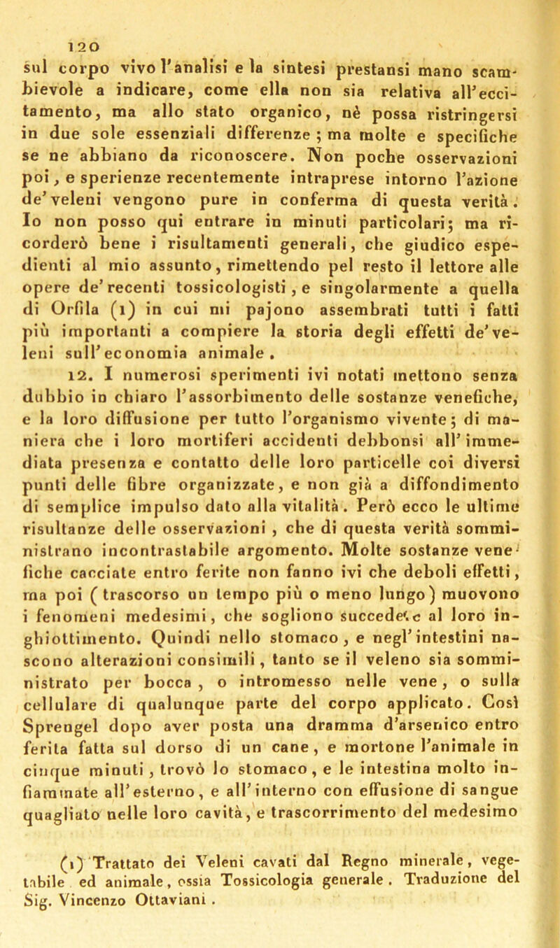 sul corpo vivol'analisi e la sintesi prestansi mano scam- bievole a indicare, come ella non sia relativa airecci- tamento, ma alio stalo organico, n^ possa ristringersi in due sole essenziali differenze ; ma molte e specifiche se ne abbiano da riconoscere. Non poche osservazioni poi, e sperienze recentemente intraprese inlorno I’azione de’veleni vengono pure in conferma di questa verita. lo non posso qui entrare in minuti particolari; ma ri- corder6 bene i risultamenti general!, che giudico espe~ dienli al mio assunto, rimettendo pel resto il lettore alle opere de’recenli tossicologisti, e singolarmente a quella di Orfila (i) in cui mi pajono assembrati tulti i fatli piu importanti a compiere la storia degli effetti de’ve- leni sulTeconomia animale . 12. I numerosi sperimenti ivi notati mettono senza diibbio in chiaro rassorbimento delle sostanze venefiche, e la loro diffusione per tutto I’organismo vivente; di ma- niera che i loro morliferi accident! debbonsi allMrame- diata presenza e contalto delle loro particelle coi diversi punti delle fibre organizzate, e non gia a diffondimento di semplice impulso dato alia vilalita . Per6 ecco le ullime risultanze delle osservazioni , che di questa verita sommi- nislrano incontraslabile argomento. Molte sostanze vene^ fiche cacciale entro ferite non fanno ivi che deboli effetti, ma poi ( trascorso un tempo piu o meno lungo) muovono i fenomeni medesimi, che sogliono succede'.c al loro in- ghiottimento. Quindi nello stomaco , e negl’intestini na- scono alterazioni consiiuili, tanto se il veleno sia sommi- nistrato per bocca , o intromesso nelle vene, o sulla cellulare di qualunque parte del corpo applicato. Cos! Sprengel dope aver posta una dramma d’arsenico entro ferila fatta sul dorso di un cane, e mortone I’animale in cinque minuti , trov6 lo stomaco, e le intestina molto in- fiamtnate alTesterao, e airiuterno con effusione di sangue quagliato nelle loro cavita, e trascorrimento del medesimo (i) Trattato dei Veleni cavati dal Regno minerale, vege- tabile ed animale, ossia Tossicologia generale . Traduzione del Sig, Vincenzo Ottaviani .