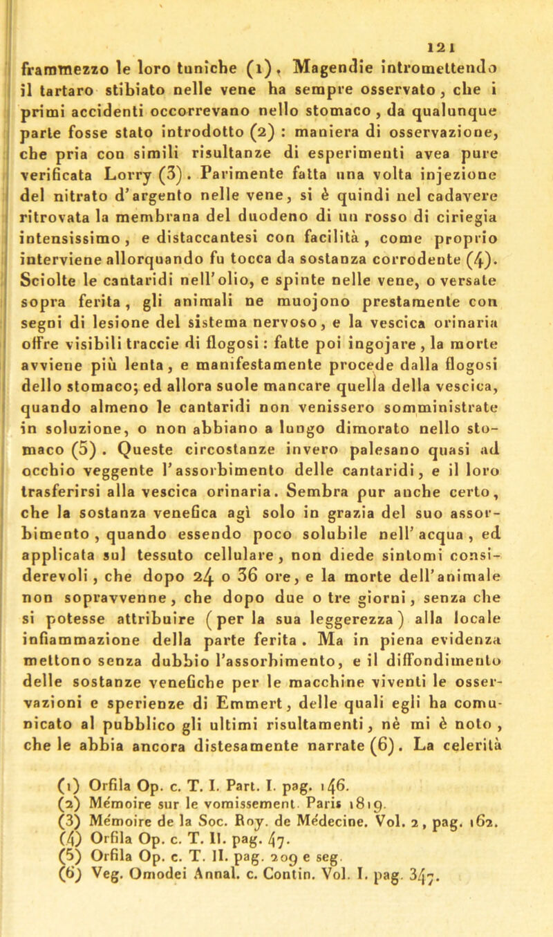 I fraramezzo le loro tuniche (i)t Magendie intromeltenJo il tartaro stibiato nelle vene ha sempre osservato, die i ; primi accident! occorrevano nello stomaco , da qualunque parte fosse stato introdotto (2) : maniera di osservaziotie, i che pria con simili risultanze di esperimenti avea pure verificata Lorry (3) . Parimente fatta una volta injezione I del nitrato d’argento nelle vene, si h quindi nel cadavere I ritrovata la membrana del duodeno di un rosso di ciriegia I intensissimo, e distaccantesi con facilita , come proprio I interviene allorquando fu tocca da sostanza corrodente (4). I Sciolte le cantaridi nell’olio, e spinte nelle vene, oversate I sopra ferita, gli animal! ne muojono prestamente con I segni di lesione del sistema nervoso, e la vescica orinaria I offre visibili traccie di flogosi: fatte poi ingojare , la morte ' avviene piii lenta, e manifestamente procede dalla flogosi I dello stomaco; ed allora suole mancare que lia della vescica, I quando almeno le cantaridi non venissero somministrate in soluzione, o non abbiano a lungo dimorato nello sto- maco (5) . Queste circostanze invero palesano quasi ad occhio veggente Tassoibimento delle cantaridi, e il loro trasferirsi alia vescica orinaria. Sembra pur anche certo, che la sostanza veneOca agi solo in grazia del suo assor- bimento , quando essendo poco solubile nell’ acqua , ed applicata sul tessuto cellulare, non diede sintomi consl- derevoli , che dopo 24 o 36 ore, e la morte dell’animale non sopravvenne, che dopo due o tre giorni, senza che si potesse attribuire (per la sua leggerezza) alia locale infiammazione della parte ferita . Ma in piena evidenza mettono senza dubbio I’assorbimento, e il diffondimentu delle sostanze veneGche per le macchine viventi le osser- vazioni e sperienze di Emmert, delle quali egli ha comu- nicato al pubblico gli ultimi risultamenti, n^ mi ^ note , che le abbia ancora distesamente narrate (6). La celerila (1) OrGla Op. c, T. I. Part. I. pag. (2) Memoire sur le vomissemenl. Paris 1819. (3) Me'ntioire de la Soc. Roy. de Medecine. Vol. 2, pag. 162. (4) OrGla Op. c. T. 11. pag. 47. (5) OrGla Op. c. T. II. pag. 209 e seg. (6) Veg. Omodei Annal. c. Contin. Vol. I, pag. 347.