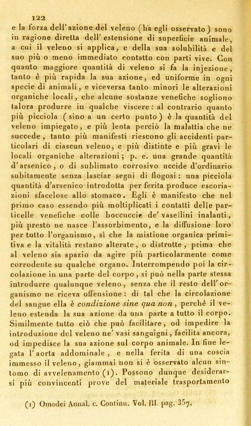 e la forza deli’azione del veleno (ha egli osservato) sono in ragione direlta dell'estensione di superficie animale, a cui il veleno si applica, e della sua solubilita e del suo pin o meno immediato contatto con parti vive. Con quanto maggiore quantita di veleno si fa la injezioue, tanto ^ pin rapida la sua azione, ed uniforme in ogni specie di animali, e viceversa tanto minori le alterazioni organiche local!, che alcune sostanze venefiche sogliono talora produrre in qualche viscere : al contrario quanto piu picciola ( sino a un certo punto) ^ la quantita del veleno impiegato, e pin lenta percio la malattia che ne succede , tanto piii manifesti riescono gli accident! par- licolari di ciascun veleno, e piu distinte e piii gravi le locali organiche alterazioni j p. e. una grande quantita d’arsenico, o di subliraato corrosivo uccide d’ordinario subitamente senza lasciar segni di flogosi : una picciola quantita d’arsenico introdotta per ferita produce escoria- zioni sfacelose alio stomaco. Egli k manifesto che nel prinio caso essendo piii moltiplicati i contatti delle par- licelle venefiche colle hoccuccie de’vasellini inalanti, piii presto ne nasce Tassorhimento, e la diffusione loro per tutto Torganisnio, si che la mistione organica primi- tiva e la vitalila restano alterate , o distrutte , prima che al veleno sia spazio da agire piii particolarmente come corrodente su qualche organo. Interrompendo poi la cir- colazione in una parte del corpo, si puo nella parte stessa introdurre qualunque veleno, senza che il resto dell'or- ganismo ne riceva ofFensione : di tal che la circolazione del sangue ella i condizione sine qua non, perch^ il ve- leno estenda la sua azione da una parte a tutto il corpo. Similmente tutto ci6 che puo facilitare, od impedire la introduzione del veleno ne' vasi sanguigni, facilita ancora, od impedisce la sua azione sul corpo animale. In fine le- gata 1'aorta addominale , e nella ferita di una coscia immesso il veleno, giarnmai non si ^ osservato alcun sin- lomo di avvelenamento (i). Possono dunque desiderar- si piu convincenti prove del materiale trasportamento